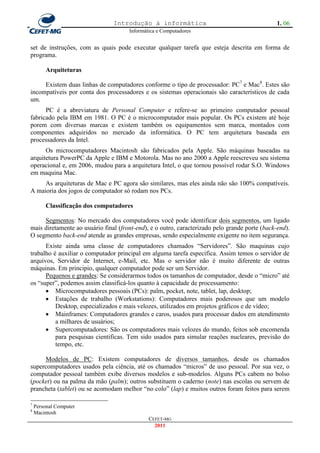 Introdução à informática                                        1. 06
                                      Informática e Computadores


set de instruções, com as quais pode executar qualquer tarefa que esteja descrita em forma de
programa.

         Arquiteturas

     Existem duas linhas de computadores conforme o tipo de processador: PC7 e Mac8. Estes são
incompatíveis por conta dos processadores e os sistemas operacionais são característicos de cada
um.
      PC é a abreviatura de    Personal Computer e refere-se ao primeiro computador pessoal
fabricado pela IBM em 1981.    O PC é o microcomputador mais popular. Os PCs existem até hoje
porem com diversas marcas      e existem também os equipamentos sem marca, montados com
componentes adquiridos no      mercado da informática. O PC tem arquitetura baseada em
processadores da Intel.
      Os microcomputadores Macintosh são fabricados pela Apple. São máquinas baseadas na
arquitetura PowerPC da Apple e IBM e Motorola. Mas no ano 2000 a Apple reescreveu seu sistema
operacional e, em 2006, mudou para a arquitetura Intel, o que tornou possível rodar S.O. Windows
em maquina Mac.
     As arquiteturas de Mac e PC agora são similares, mas eles ainda não são 100% compatíveis.
A maioria dos jogos de computador só rodam nos PCs.

         Classificação dos computadores

     Segmentos: No mercado dos computadores você pode identificar dois segmentos, um ligado
mais diretamente ao usuário final (front-end), e o outro, caracterizado pelo grande porte (back-end).
O segmento back-end atende as grandes empresas, sendo especialmente exigente no item segurança.
      Existe ainda uma classe de computadores chamados ―Servidores‖. São maquinas cujo
trabalho é auxiliar o computador principal em alguma tarefa especifica. Assim temos o servidor de
arquivos, Servidor de Internet, e-Mail, etc. Mas o servidor não é muito diferente de outras
máquinas. Em principio, qualquer computador pode ser um Servidor.
      Pequenos e grandes: Se considerarmos todos os tamanhos de computador, desde o ―micro‖ até
os ―super‖, podemos assim classificá-los quanto à capacidade de processamento:
       Microcomputadores pessoais (PCs): palm, pocket, note, tablet, lap, desktop;
       Estações de trabalho (Workstations): Computadores mais poderosos que um modelo
          Desktop, especializados e mais velozes, utilizados em projetos gráficos e de vídeo;
       Mainframes: Computadores grandes e caros, usados para processar dados em atendimento
          a milhares de usuários;
       Supercomputadores: São os computadores mais velozes do mundo, feitos sob encomenda
          para pesquisas cientificas. Tem sido usados para simular reações nucleares, previsão do
          tempo, etc.

     Modelos de PC: Existem computadores de diversos tamanhos, desde os chamados
supercomputadores usados pela ciência, até os chamados ―micros‖ de uso pessoal. Por sua vez, o
computador pessoal também exibe diversos modelos e sub-modelos. Alguns PCs cabem no bolso
(pocket) ou na palma da mão (palm); outros substituem o caderno (note) nas escolas ou servem de
prancheta (tablet) ou se acomodam melhor ―no colo‖ (lap) e muitos outros foram feitos para serem

7
    Personal Computer
8
    Macintosh
                                              CEFET-MG
                                                2011
 