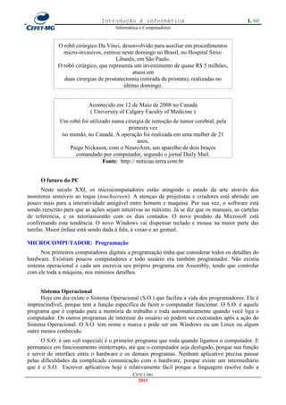 Introdução à informática                                       1. 60
                                     Informática e Computadores


             O robô cirúrgico Da Vinci, desenvolvido para auxiliar em procedimentos
               micro-invasivos, estreou neste domingo no Brasil, no Hospital Sírio-
                                      Libanês, em São Paulo.
             O robô cirúrgico, que representa um investimento de quase R$ 5 milhões,
                                             atuou em
               duas cirurgias de prostatectomia (retirada da próstata), realizadas no
                                         último domingo.


                          Acontecido em 12 de Maio de 2008 no Canadá
                          ( University of Calgary Faculty of Medicine )
             Um robô foi utilizado numa cirurgia de remoção de tumor cerebral, pela
                                          primeira vez
              no mundo, no Canadá. A operação foi realizada em uma mulher de 21
                                              anos,
                 Paige Nickason, com o NeuroArm, um aparelho de dois braços
                   comandado por computador, segundo o jornal Daily Mail.
                               Fonte: http:// noticias.terra.com.br


     O futuro do PC
      Neste seculo XXI, os microcomputadores estão atingindo o estado da arte através dos
monitores sensíveis ao toque (touchscreen). A atençao de projetistas e criadores está abrindo um
pouco mais para a interatividade amigável entre homem e maquina. Por sua vez, o software está
sendo reescrito para que as ações sejam intuitivas ao máximo. Já se diz que os manuais, as cartelas
de referencia, e os tutoriasisestão com os dias contados. O novo produto da Microsoft está
confirmando esta tendência. O novo Windows vai dispensar teclado e mouse na maior parte das
tarefas. Maior ênfase está sendo dada à fala, à vesao e ao gestual.

MICROCOMPUTADOR: Programação
      Nos primeiros computadores digitais a programação tinha que considerar todos os detalhes do
hardware. Existiam poucos computadores e todo usuário era também programador. Não existia
sistema operacional e cada um escrevia seu próprio programa em Assembly, tendo que controlar
com ele toda a máquina, nos mínimos detalhes.


      Sistema Operacional
      Hoje em dia existe o Sistema Operacional (S.O.) que facilita a vida dos programadores. Ele é
imprescindível, porque tem a função específica de fazer o computador funcionar. O S.O. é aquele
programa que é copiado para a memória de trabalho e roda automaticamente quando você liga o
computador. Os outros programas de interesse do usuário só podem ser executados após a ação do
Sistema Operacional. O S.O. tem nome e marca e pode ser um Windows ou um Linux ou algum
outro menos conhecido.
      O S.O. é um soft especial; é o primeiro programa que roda quando ligamos o computador. E
permanece em funcionamento ininterrupto, até que o computador seja desligado, porque sua função
é servir de interface entre o hardware e os demais programas. Nenhum aplicativo precisa passar
pelas dificuldades da complicada comunicação com o hardware, porque existe um intermediário
que é o S.O. Escrever aplicativos hoje é relativamente fácil porque a linguagem resolve tudo a
                                             CEFET-MG
                                               2011
 