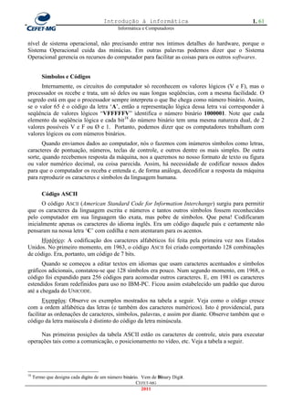 Introdução à informática                                1. 61
                                             Informática e Computadores


nível de sistema operacional, não precisando entrar nos íntimos detalhes do hardware, porque o
Sistema Operacional cuida das minúcias. Em outras palavras podemos dizer que o Sistema
Operacional gerencia os recursos do computador para facilitar as coisas para os outros softwares.


         Símbolos e Códigos
      Internamente, os circuitos do computador só reconhecem os valores lógicos (V e F), mas o
processador os recebe e trata, um só deles ou suas longas seqüências, com a mesma facilidade. O
segredo está em que o processador sempre interpreta o que lhe chega como número binário. Assim,
se o valor 65 é o código da letra ‗A‘, então a representação lógica dessa letra vai corresponder à
seqüência de valores lógicos ―VFFFFFV‖ identifica o número binário 1000001. Note que cada
elemento da seqüência lógica e cada bit18 do número binário tem uma mesma natureza dual, de 2
valores possíveis V e F ou Ø e 1. Portanto, podemos dizer que os computadores trabalham com
valores lógicos ou com números binários.
       Quando enviamos dados ao computador, nós o fazemos com inúmeros símbolos como letras,
caracteres de pontuação, números, teclas de controle, e outros dentre os mais simples. De outra
sorte, quando recebemos resposta da máquina, nos a queremos no nosso formato de texto ou figura
ou valor numérico decimal, ou coisa parecida. Assim, há necessidade de codificar nossos dados
para que o computador os receba e entenda e, de forma análoga, decodificar a resposta da máquina
para reproduzir os caracteres e símbolos da linguagem humana.

         Código ASCII
       O código ASCII (American Standard Code for Information Interchange) surgiu para permitir
que os caracteres da linguagem escrita e números e tantos outros símbolos fossem reconhecidos
pelo computador em sua linguagem tão exata, mas pobre de símbolos. Que pena! Codificaram
inicialmente apenas os caracteres do idioma inglês. Era um código daquele país e certamente não
pensaram na nossa letra ‗C‘ com cedilha e nem atentaram para os acentos.
     Histórico: A codificação dos caracteres alfabéticos foi feita pela primeira vez nos Estados
Unidos. No primeiro momento, em 1963, o código ASCII foi criado comportando 128 combinações
de código. Era, portanto, um código de 7 bits.
       Quando se começou a editar textos em idiomas que usam caracteres acentuados e símbolos
gráficos adicionais, constatou-se que 128 símbolos era pouco. Num segundo momento, em 1968, o
código foi expandido para 256 códigos para acomodar outros caracteres. E, em 1981 os caracteres
estendidos foram redefinidos para uso no IBM-PC. Ficou assim estabelecido um padrão que durou
até a chegada do UNICODE.
       Exemplos: Observe os exemplos mostrados na tabela a seguir. Veja como o código cresce
com a ordem alfabética das letras (e também dos caracteres numéricos). Isto é providencial, para
facilitar as ordenações de caracteres, símbolos, palavras, e assim por diante. Observe também que o
código da letra maiúscula é distinto do código da letra minúscula.

     Nas primeiras posições da tabela ASCII estão os caracteres de controle, uteis para executar
operações tais como a comunicação, o posicionamento no vídeo, etc. Veja a tabela a seguir.




18
     Termo que designa cada digito de um número binário. Vem de Binary Digit.
                                                      CEFET-MG
                                                         2011
 
