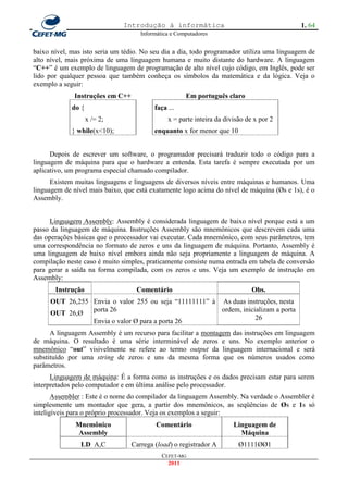 Introdução à informática                                     1. 64
                                     Informática e Computadores


baixo nível, mas isto seria um tédio. No seu dia a dia, todo programador utiliza uma linguagem de
alto nível, mais próxima de uma linguagem humana e muito distante do hardware. A linguagem
―C++‖ é um exemplo de linguagem de programação de alto nível cujo código, em Inglês, pode ser
lido por qualquer pessoa que também conheça os símbolos da matemática e da lógica. Veja o
exemplo a seguir:
              Instruções em C++                       Em português claro
             do {                         faça ...
                    x /= 2;                    x = parte inteira da divisão de x por 2
             } while(x<10);               enquanto x for menor que 10


      Depois de escrever um software, o programador precisará traduzir todo o código para a
linguagem de máquina para que o hardware a entenda. Esta tarefa é sempre executada por um
aplicativo, um programa especial chamado compilador.
      Existem muitas linguagens e linguagens de diversos níveis entre máquinas e humanos. Uma
linguagem de nível mais baixo, que está exatamente logo acima do nível de máquina (Øs e 1s), é o
Assembly.


      Linguagem Assembly: Assembly é considerada linguagem de baixo nível porque está a um
passo da linguagem de máquina. Instruções Assembly são mnemônicos que descrevem cada uma
das operações básicas que o processador vai executar. Cada mnemônico, com seus parâmetros, tem
uma correspondência no formato de zeros e uns da linguagem de máquina. Portanto, Assembly é
uma linguagem de baixo nível embora ainda não seja propriamente a linguagem de máquina. A
compilação neste caso é muito simples, praticamente consiste numa entrada em tabela de conversão
para gerar a saída na forma compilada, com os zeros e uns. Veja um exemplo de instrução em
Assembly:
       Instrução                   Comentário                                 Obs.
     OUT 26,255 Envia o valor 255 ou seja ―11111111‖ à As duas instruções, nesta
                porta 26                               ordem, inicializam a porta
     OUT 26,Ø
                                                                   26
                Envia o valor Ø para a porta 26
      A linguagem Assembly é um recurso para facilitar a montagem das instruções em linguagem
de máquina. O resultado é uma série interminável de zeros e uns. No exemplo anterior o
mnemônico ―out‖ visivelmente se refere ao termo output da linguagem internacional e será
substituído por uma string de zeros e uns da mesma forma que os números usados como
parâmetros.
      Linguagem de máquina: É a forma como as instruções e os dados precisam estar para serem
interpretados pelo computador e em última análise pelo processador.
       Assembler : Este é o nome do compilador da linguagem Assembly. Na verdade o Assembler é
simplesmente um montador que gera, a partir dos mnemônicos, as seqüências de Øs e 1s só
inteligíveis para o próprio processador. Veja os exemplos a seguir:
              Mnemônico                    Comentário                  Linguagem de
               Assembly                                                  Máquina
                LD A,C            Carrega (load) o registrador A         Ø1111ØØ1
                                             CEFET-MG
                                               2011
 