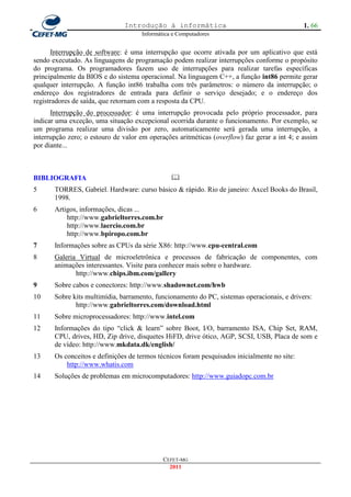 Introdução à informática                                       1. 66
                                     Informática e Computadores


      Interrupção de software: é uma interrupção que ocorre ativada por um aplicativo que está
sendo executado. As linguagens de programação podem realizar interrupções conforme o propósito
do programa. Os programadores fazem uso de interrupções para realizar tarefas específicas
principalmente da BIOS e do sistema operacional. Na linguagem C++, a função int86 permite gerar
qualquer interrupção. A função int86 trabalha com três parâmetros: o número da interrupção; o
endereço dos registradores de entrada para definir o serviço desejado; e o endereço dos
registradores de saída, que retornam com a resposta da CPU.
      Interrupção do processador: é uma interrupção provocada pelo próprio processador, para
indicar uma exceção, uma situação excepcional ocorrida durante o funcionamento. Por exemplo, se
um programa realizar uma divisão por zero, automaticamente será gerada uma interrupção, a
interrupção zero; o estouro de valor em operações aritméticas (overflow) faz gerar a int 4; e assim
por diante...



BIBLIOGRAFIA                                    
5      TORRES, Gabriel. Hardware: curso básico & rápido. Rio de janeiro: Axcel Books do Brasil,
       1998.
6      Artigos, informações, dicas ...
           http://www.gabrieltorres.com.br
           http://www.laercio.com.br
           http://www.bpiropo.com.br
7      Informações sobre as CPUs da série X86: http://www.cpu-central.com
8      Galeria Virtual de microeletrônica e processos de fabricação de componentes, com
       animações interessantes. Visite para conhecer mais sobre o hardware.
              http://www.chips.ibm.com/gallery
9      Sobre cabos e conectores: http://www.shadownet.com/hwb
10     Sobre kits multimídia, barramento, funcionamento do PC, sistemas operacionais, e drivers:
              http://www.gabrieltorres.com/download.html
11     Sobre microprocessadores: http://www.intel.com
12     Informações do tipo ―click & learn‖ sobre Boot, I/O, barramento ISA, Chip Set, RAM,
       CPU, drives, HD, Zip drive, disquetes HiFD, drive ótico, AGP, SCSI, USB, Placa de som e
       de vídeo: http://www.mkdata.dk/english/
13     Os conceitos e definições de termos técnicos foram pesquisados inicialmente no site:
           http://www.whatis.com
14     Soluções de problemas em microcomputadores: http://www.guiadopc.com.br




                                             CEFET-MG
                                               2011
 