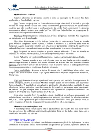 Introdução à informática                                       1. 69
                                     Informática e Computadores


     Modalidades de software
     Podemos classificar os programas quanto à forma de aquisição ou de acesso. São bem
conhecidas as 5 modalidades a seguir:
      Beta: Quando um programa em desenvolvimento chega à fase final, é necessário que seja
testado em campo. Então é criada uma versão chamada Beta, para ser avaliada por determinados
usuários que irão contribuir para o aperfeiçoamento da versão final comercializável. Algumas
empresas tem adotado também uma versão ―pré‖ ou ―alfa‖, que é distribuída a um grupo menor de
usuários escolhidos para estudar interesses.
     FreeWare: Programa gratuito, sem restrições, e válido por período ilimitado. Não há garantia
de manutenção nem de atualização.
      ShareWare: Gratuito por período limitado (tantos dias ou tantos usos) a fim de ser testado
pelo potencial comprador. Findo o prazo, a compra é reclamada e o software pode parar de
funcionar. Alguns shareware permitem uso ad aeternum, perguntando sempre pelo registro mas
deixando funcionar, esperando assim que um dia o usuário decida pela compra do produto.
      Trial: Programa em versão completa e gratuita, mas de vida curta. É para ser testado ou
avaliado. Ao findar o período de teste, o produto simplesmente para de funcionar.
     Demo: Aplicativo em versão simplificada (menos recursos), gratuito, para demonstração.
      Adware: Programa gratuito e sem restrições por conta de uma janela que exibe anúncios
(advertising) enquanto o produto está sendo utilizado. O Adware tem uma variante chamada
Spyware, cuja atividade consiste em espionar as ações do usuário e enviar os dados para empresas
interessadas em anunciar os produtos de desejo do internauta.
      Outras modalidades: Seguindo a lógica de nomear das 5 modalidades vistas acima, tem
surgido uma serie de outros nomes. Veja alguns: Opensource, Payware, Crippleware, Bookware,
Stampware.

      Algoritmo: Podemos dizer que algoritmo é uma expressão para a solução de um problema, de
forma inteligente, criativa e adequada. Questões simples podem ser solucionadas com algoritmos
bem conhecidos. A qualidade de um aplicativo geralmente está relacionada à qualidade de seus
algoritmos. Existem aplicativos cujos algoritmos são tão inovadores que acabam sendo patenteados.
O formato GIF, por exemplo, tinha a patente de seu algoritmo de compressão chamado LZM
(Lempel-Ziv-Welch). Esta patente expirou em 20-Jul-03.
      Uma rotina chamada Boot: Em verdade, o boot é também é um software, um pequeno soft
cuja finalidade é verificar as condições para executar o sistema operacional. Se o hardware estiver
OK, o S.O. roda e permanece, para constituir uma base operacional sob a qual rodarão todos os
outros programas. O boot é a fase preparatória para estabelecer o S.O. na maquina.

      Manutenção e atualização de soft
      A manutenção mais comum ocorre através de atualização do produto, pois cada nova versão
traz as correções de problemas anteriormente detectados. Hoje em dia tudo é mais fácil, com a
atualização automática via Internet.


SISTEMAS OPERACIONAIS
      A função do sistema operacional é estabelecer uma comunicação fácil e ágil com os circuitos
eletrônicos da maquina a fim de beneficiar todos os aplicativos que usamos, sejam eles editores de
                                             CEFET-MG
                                               2011
 