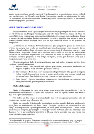 Introdução à informática                                                 1. 07
                                            Informática e Computadores


usados numa mesinha de trabalho (desktop). E também existem os especializados como o netbook
para uso da Internet e o PDA (Personal Digital Assistant) para auxilio nas atividades do dia a dia.
Os smartphones devem ser considerados também porque tem sistema operacional e já são capazes
de executar pequenos aplicativos.


QUE É PROCESSAMENTO DE DADOS

      Processamento de dados é qualquer processo que usa um programa para ler dados e convertê-
los em informação útil. Qualquer pessoa poderia fazer isto, mas a informação precisa ser obtida em
tempo hábil, o que exige rapidez. Uma maquina pode ajudar, processando mais rapidamente do que
o homem fazendo anotações. Então o computador torna-se a maquina ideal porque é veloz e
processa automaticamente qualquer tarefa que lhe seja submetida através de um programa de
computador.
      A informação é o resultado do trabalho realizado pelo computador quando ele toma dados
brutos e os converte para revelar um significado previamente procurado pelas instruções de um
software. Os dados são medidas, referencias, parâmetros na forma de números ou caracteres e que
dão entrada no computador a fim de serem tratadas e transformadas em informação. As instruções
são ordens ou comandos seqüenciados que comandam as ações da máquina. O conjunto das
instruções chama-se programa; é um código inteligente, escrito por humanos, para que o
computador realize uma tarefa útil;
      O processamento de dados é tarefa repetitiva no qual cada ciclo é composto por três fases,
conforme exemplificado a seguir.
     (1) Entrada (input): Fase na qual você digitaria, por exemplo, sua data de nascimento, em
         resposta ao pedido de um aplicativo que calcula a idade;
      (2) Processamento: Nesta fase ocorre o processamento propriamente dito, quando a máquina
          realiza os cálculos com base no que o usuario digitou mais uma segunda entrada que
          decorre da leitura do relógio de tempo real existente em todo computador;
      (3) Saída (output): Agora o resultado do processamento é encaminhado ou transmitido para
          exibição no monitor, para a apreciação do usuário.

      Dados e Informação

      Dados e informações são como bits e bytes e quase sempre são intercambiáveis. O bit é a
menor unidade de informação e o byte é uma coleção de 8 bits. Bit significa sim ou não, porem o
byte pode significar muito mais.
     Um dado é um fato isolado e sem significado, mas pode se organizar com outros fatos do
contexto para construir uma informação útil.
      Dados são partículas de informação, simples fatos sem interpretação. Refere-se a tudo aquilo
que é fornecido ao computador de forma ―bruta‖. Exemplo: Uma letra, um valor numérico, uma
string9, e assim por diante. Quando processados, os dados geram informação util. O dados citados
no inicio deste parágrafo, por exemplo, ao serem processados poderiam gerar uma informação útil,
digamos: ―L11‖, que significaria laboratório nº 11, que estaria reservado para uma pessoa cujo
nome está na forma de uma string.

9
 String é uma cadeia de caracteres. Geralmente é representada pelos caracteres delimitados por aspas. Um nome ou
uma senha são exemplos de dados que podem ser representados por strings, assim: ―Antonio Carlos‖ , ―123xyz‖.
                                                      CEFET-MG
                                                        2011
 