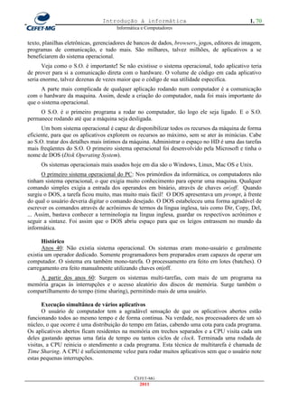 Introdução à informática                                       1. 70
                                      Informática e Computadores


texto, planilhas eletrônicas, gerenciadores de bancos de dados, browsers, jogos, editores de imagem,
programas de comunicação, e tudo mais. São milhares, talvez milhões, de aplicativos a se
beneficiarem do sistema operacional.
       Veja como o S.O. é importante! Se não existisse o sistema operacional, todo aplicativo teria
de prover para si a comunicação direta com o hardware. O volume de código em cada aplicativo
seria enorme, talvez dezenas de vezes maior que o código de sua utilidade especifica.
      A parte mais complicada de qualquer aplicação rodando num computador é a comunicação
com o hardware da maquina. Assim, desde a criação do computador, nada foi mais importante do
que o sistema operacional.
     O S.O. é o primeiro programa a rodar no computador, tão logo ele seja ligado. E o S.O.
permanece rodando até que a máquina seja desligada.
      Um bom sistema operacional é capaz de disponibilizar todos os recursos da máquina de forma
eficiente, para que os aplicativos explorem os recursos ao máximo, sem se ater às minúcias. Cabe
ao S.O. tratar dos detalhes mais íntimos da máquina. Administrar o espaço no HD é uma das tarefas
mais freqüentes do S.O. O primeiro sistema operacional foi desenvolvido pela Microsoft e tinha o
nome de DOS (Disk Operating System).
     Os sistemas operacionais mais usados hoje em dia são o Windows, Linux, Mac OS e Unix.
      O primeiro sistema operacional do PC: Nos primórdios da informática, os computadores não
tinham sistema operacional, o que exigia muito conhecimento para operar uma maquina. Qualquer
comando simples exigia a entrada dos operandos em binário, através de chaves on|off. Quando
surgiu o DOS, a tarefa ficou muito, mas muito mais fácil! O DOS apresentava um prompt, à frente
do qual o usuário deveria digitar o comando desejado. O DOS estabeleceu uma forma agradável de
escrever os comandos através de acrônimos de termos da língua inglesa, tais como Dir, Copy, Del,
... Assim, bastava conhecer a terminologia na língua inglesa, guardar os respectivos acrônimos e
seguir a sintaxe. Foi assim que o DOS abriu espaço para que os leigos entrassem no mundo da
informática.

      Histórico
      Anos 40: Não existia sistema operacional. Os sistemas eram mono-usuário e geralmente
existia um operador dedicado. Somente programadores bem preparados eram capazes de operar um
computador. O sistema era também mono-tarefa. O processamento era feito em lotes (batches). O
carregamento era feito manualmente utilizando chaves on|off.
    A partir dos anos 60: Surgem os sistemas multi-tarefas, com mais de um programa na
memória graças às interrupções e o acesso aleatório dos discos de memória. Surge também o
compartilhamento do tempo (time sharing), permitindo mais de uma usuário.

      Execução simultânea de vários aplicativos
      O usuário de computador tem a agradável sensação de que os aplicativos abertos estão
funcionando todos ao mesmo tempo e de forma continua. Na verdade, nos processadores de um só
núcleo, o que ocorre é uma distribuição do tempo em fatias, cabendo uma cota para cada programa.
Os aplicativos abertos ficam residentes na memória em trechos separados e a CPU visita cada um
deles gastando apenas uma fatia de tempo ou tantos ciclos de clock. Terminada uma rodada de
visitas, a CPU reinicia o atendimento a cada programa. Esta técnica de multitarefa é chamada de
Time Sharing. A CPU é suficientemente veloz para rodar muitos aplicativos sem que o usuário note
estas pequenas interrupções.


                                              CEFET-MG
                                                2011
 