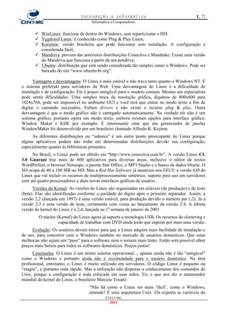 Introdução à informática                                      1. 72
                                     Informática e Computadores


        WinLinux: funciona de dentro do Windows, sem reparticionar o HD;
        Yggdrasil Linux: é conhecido como Plug & Play Linux;
        Kurumin: versão brasileira que pode funcionar sem instalação. A configuração é
         considerada fácil;
        Mandriva: provem das anteriores distribuições Conectiva e Mandrake. Existe uma versão
         do Mandriva que funciona a partir de um pendrive;
        Ubuntu: distribuição que está sendo considerada tão simples como o Windows. Pode ser
         baixado do site ―www.ubuntu-br.org‖.

      Vantagens e desvantagens: O Linux é mais estável e não trava tanto quanto o Windows NT. É
o sistema preferido para servidores da Web. Uma desvantagem do Linux é a dificuldade de
instalação e de configuração. Ele é pouco amigável para o usuário comum. Mesmo um especialista
pode sentir dificuldades. Uma simples troca da resolução gráfica, digamos de 800x600 para
1024x768, pode ser impossível no ambiente GUI e você terá que entrar no modo texto a fim de
digitar o comando necessário. Faltam drivers e não existe o recurso plug & play. Outra
desvantagem é que o modo gráfico não é carregado automaticamente. Na verdade ele não é um
sistema gráfico, portanto opera em modo texto, embora existam opções para interface gráfica:
Window Maker e KDE por exemplo. É interessante citar que um gerenciador de janelas
WindowMaker foi desenvolvido por um brasileiro chamado Alfredo K. Kojima.
      As diferentes distribuições ou ―sabores‖ é um outro ponto preocupante do Linux porque
alguns aplicativos podem não rodar em determinadas distribuições devido sua configuração,
especialmente quanto às bibliotecas presentes.
     No Brasil, o Linux pode ser obtido em ―http://www.conectiva.com.br‖. A versão Linux CL
3.0 Guarani traz mais de 600 aplicativos para diversas áreas, inclusive o editor de textos
WordPerfect, o browser Netscape, o pacote Star Office, o MP3 Studio e o banco de dados Oracle. O
SO ocupa de 40 a 100 MB no HD. Mas a Red Hat Software já anunciou nos EEUU a versão 6.Ø do
Linux que vai incluir os recursos de multiprocessamento simétrico, suporte para uso em servidores
com até quatro processadores e duas novas interfaces gráficas de usuário.
      Versões do Kernel: As versões do Linux são organizadas em estáveis (de produção) e de teste
(beta). Elas são identificadas conforme a paridade do digito após o primeiro separador. Assim, a
versão 2.2 (lançada em 1997) é uma versão estável, para produção devido o número par (.2). Já a
versão 2.3 é uma versão de teste, certamente com vistas ao lançamento da versão 2.4. A última
versão do kernel do Linux é a 2.4,.lançada na 1a semana de janeiro de 2001.
         O núcleo (Kernel) do Linux agora já suporta a tecnologia USB. Os recursos de clustering e
                   capacidade de trabalhar com DVD ainda terão que esperar por mais uma versão.
     Evolução: Os usuários devem torcer para que o Linux adquira mais facilidade de instalação e
de uso, para concorrer com o Windows também no mercado de usuários domésticos. Que estas
melhorias não sejam um ―peso‖ para o software nem o tornem mais lento. Então será possível obter
preços mais baixos para todos os softwares domésticos. Preços justos!
      Conclusões: O Linux é um ótimo sistema operacional..., apenas ainda não é tão ―amigável‖
como o Windows e portanto ainda não é recomendado para o usuário doméstico. Na área
profissional, entretanto, o Linux é muito utilizado em servidores. O código Linux é pequeno ou
―magro‖, e portanto roda rápido. Mas a utilização não dispensa o conhecimento dos comandos do
Unix, porque a configuração é toda colocada em suas mãos. Eis o que nos diz o mantenedor
mundial do kernel do Linux, o brasileiro Marcelo Tosatti:
                                   ―Não há como o Linux ser mais ‗fácil‘, como o Windows,
                                   entende? É uma arquitetura Unix. Ela exporta as variáveis do
                                             CEFET-MG
                                               2011
 
