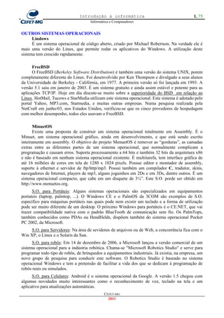 Introdução à informática                                      1. 75
                                     Informática e Computadores


OUTROS SISTEMAS OPERACIONAIS
      Lindows
      É um sistema operacional de código aberto, criado por Michael Robertson. Na verdade ele é
mais uma versão do Linux, que permite rodar os aplicativos do Windows. A utilização deste
sistema tem crescido rapidamente.

      FreeBSD
      O FreeBSD (Berkeley Software Distribution) é também uma versão do sistema UNIX, porem
completamente diferente do Linux. Foi desenvolvido por Ken Thompson e divulgado a seus alunos
da Universidade de Berkeley - Califórnia, em 1977. A primeira versão só foi lançada em 1993. A
versão 5.1 saiu em janeiro de 2003. É um sistema gratuito e ainda assim estável e potente para as
aplicações TCP/IP. Hoje em dia discute-se muito sobre a superioridade do BSD em relação ao
Linux. HotMail, Tucows e StarMedia utilizam este sistema operacional. Este sistema é adotado pelo
portal Yahoo, MP3.com, Starmedia, e muitas outras empresas. Numa pesquisa realizada pela
NetCraft em junho/03, nos Estados Unidos, verificou-se que os cinco provedores de hospedagem
com melhor desempenho, todos eles usavam o FreeBSD.

       MinuetOS
       Existe uma proposta de construir um sistema operacional totalmente em Assembly. É o
Minuet, um sistema operacional gráfico, ainda em desenvolvimento, e que está sendo escrito
inteiramente em assembly. O objetivo do projeto MenuetOS é remover as ―gorduras‖, as camadas
extras entre as diferentes partes de um sistema operacional, que normalmente complicam a
programação e causam erros. Suporta processamento a 64 bits e também 32 bits da arquitetura x86
e não é baseado em nenhum sistema operacional existente. É multitarefa, tem interface gráfica de
até 16 milhões de cores em tela de 1280 x 1024 pixels. Possue editor e montador de assembly,
suporte à ethernet e servidor de ftp/http/mp3. Possui também um compilador C, tradutor, skins,
navegadores de Internet, players de mp3, alguns joguinhos em 2Ds e em 3Ds, dentre outros. É um
sistema operacional compacto, que cabe em um disquete de 3¼‖. Este S.O. porde ser obtido em
http://www.menuetos.org.
      S.O. para Portáteis: Alguns sistemas operacionais são especializados em equipamentos
portateis (laptop, palmtop, ...). O Windows CE e o PalmOS da 3COM são exemplos de S.O.
específico para máquinas portáteis nas quais pode nem existir um teclado e a forma de utilização
pode ser muito diferente de um desktop. O próximo Windows para portáteis é o CE.NET, que vai
trazer compatibilidade nativa com o padrão BlueTooth de comunicação sem fio. Os PalmTops,
também conhecidos como PDAs ou HendHelds, dispõem também do sistema operacional Pocket
PC 2002, da Microsoft.
     S.O. para Servidores: Na área de sevidores de arquivos ou de Web, a concorrência fica com o
Win XP, o Linux e o Solaris da Sun.
      S.O. para robôs: Em 14 de dezembro de 2006, a Microsoft lançou a versão comercial de um
sistema operacional para a indústria robótica. Chama-se "Microsoft Robotics Studio" e serve para
programar todo tipo de robôs, de brinquedos a equipamentos industriais. Já existia, na empresa, um
novo grupo de pesquisa para conduzir este software. O Robotics Studio é baseado no sistema
operacional Windows e tem a pretensão de facilitar a vida dos que se dedicam à programação de
robôs reais ou simulados.
      S.O. para Celulares: Android é o sistema operacional da Google. A versão 1.5 chegou com
algumas novidades muito interessantes como o reconhecimento de voz, teclado na tela e um
aplicativo para atualizações automáticas.
                                             CEFET-MG
                                               2011
 