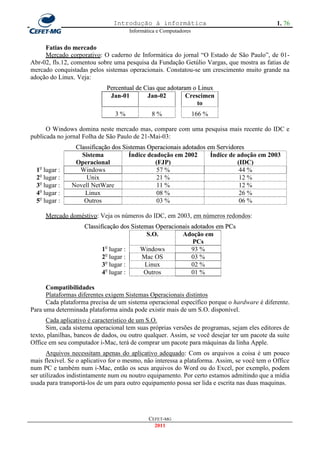Introdução à informática                                       1. 76
                                     Informática e Computadores


     Fatias do mercado
     Mercado corporativo: O caderno de Informática do jornal ―O Estado de São Paulo‖, de 01-
Abr-02, fls.12, comentou sobre uma pesquisa da Fundação Getúlio Vargas, que mostra as fatias de
mercado conquistadas pelos sistemas operacionais. Constatou-se um crescimento muito grande na
adoção do Linux. Veja:
                             Percentual de Cias que adotaram o Linux
                              Jan-01        Jan-02         Crescimen
                                                               to
                                3%            8%                  166 %

      O Windows domina neste mercado mas, compare com uma pesquisa mais recente do IDC e
publicada no jornal Folha de São Paulo de 21-Mai-03:
                Classificação dos Sistemas Operacionais adotados em Servidores
                  Sistema           Índice deadoção em 2002       Índice de adoção em 2003
                Operacional                  (FJP)                          (IDC)
  1o lugar :     Windows                      57 %                           44 %
  2o lugar :        Unix                      21 %                           12 %
  3o lugar :   Novell NetWare                 11 %                           12 %
  4o lugar :       Linux                      08 %                           26 %
  5o lugar :       Outros                     03 %                           06 %

     Mercado doméstivo: Veja os números do IDC, em 2003, em números redondos:
                    Classificação dos Sistemas Operacionais adotados em PCs
                                            S.O.        Adoção em
                                                             PCs
                           1o lugar :     Windows           93 %
                           2o lugar :     Mac OS            03 %
                           3o lugar :      Linux            02 %
                            o
                           4 lugar :       Outros           01 %

      Compatibilidades
      Plataformas diferentes exigem Sistemas Operacionais distintos
      Cada plataforma precisa de um sistema operacional específico porque o hardware é diferente.
Para uma determinada plataforma ainda pode existir mais de um S.O. disponível.
      Cada aplicativo é característico de um S.O.
      Sim, cada sistema operacional tem suas próprias versões de programas, sejam eles editores de
texto, planilhas, bancos de dados, ou outro qualquer. Assim, se você desejar ter um pacote da suite
Office em seu computador i-Mac, terá de comprar um pacote para máquinas da linha Apple.
       Arquivos necessitam apenas do aplicativo adequado: Com os arquivos a coisa é um pouco
mais flexível. Se o aplicativo for o mesmo, não interessa a plataforma. Assim, se você tem o Office
num PC e também num i-Mac, então os seus arquivos do Word ou do Excel, por exemplo, podem
ser utilizados indistintamente num ou noutro equipamento. Por certo estamos admitindo que a mídia
usada para transportá-los de um para outro equipamento possa ser lida e escrita nas duas maquinas.




                                             CEFET-MG
                                               2011
 