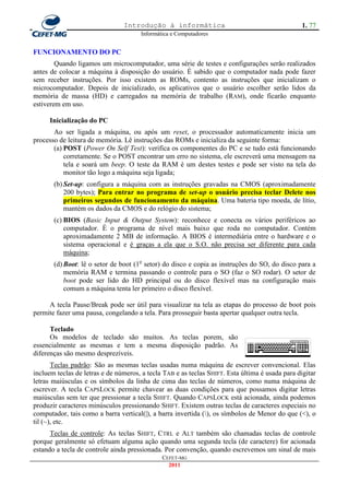 Introdução à informática                                        1. 77
                                      Informática e Computadores


FUNCIONAMENTO DO PC
        Quando ligamos um microcomputador, uma série de testes e configurações serão realizados
antes de colocar a máquina à disposição do usuário. É sabido que o computador nada pode fazer
sem receber instruções. Por isso existem as ROMs, contento as instruções que inicializam o
microcomputador. Depois de inicializado, os aplicativos que o usuário escolher serão lidos da
memória de massa (HD) e carregados na memória de trabalho (RAM), onde ficarão enquanto
estiverem em uso.

     Inicialização do PC
       Ao ser ligada a máquina, ou após um reset, o processador automaticamente inicia um
processo de leitura de memória. Lê instruções das ROMs e inicializa da seguinte forma:
       (a) POST (Power On Self Test): verifica os componentes do PC e se tudo está funcionando
           corretamente. Se o POST encontrar um erro no sistema, ele escreverá uma mensagem na
           tela e soará um beep. O teste da RAM é um destes testes e pode ser visto na tela do
           monitor tão logo a máquina seja ligada;
       (b) Set-up: configura a máquina com as instruções gravadas na CMOS (aproximadamente
           200 bytes); Para entrar no programa de set-up o usuário precisa teclar Delete nos
           primeiros segundos de funcionamento da máquina. Uma bateria tipo moeda, de lítio,
           mantém os dados da CMOS e do relógio do sistema;
       (c) BIOS (Basic Input & Output System): reconhece e conecta os vários periféricos ao
           computador. É o programa de nível mais baixo que roda no computador. Contém
           aproximadamente 2 MB de informação. A BIOS é intermediária entre o hardware e o
           sistema operacional e é graças a ela que o S.O. não precisa ser diferente para cada
           máquina;
       (d) Boot: lê o setor de boot (1o setor) do disco e copia as instruções do SO, do disco para a
           memória RAM e termina passando o controle para o SO (faz o SO rodar). O setor de
           boot pode ser lido do HD principal ou do disco flexível mas na configuração mais
           comum a máquina tenta ler primeiro o disco flexível.

     A tecla Pause/Break pode ser útil para visualizar na tela as etapas do processo de boot pois
permite fazer uma pausa, congelando a tela. Para prosseguir basta apertar qualquer outra tecla.

      Teclado
      Os modelos de teclado são muitos. As teclas porem, são
essencialmente as mesmas e tem a mesma disposição padrão. As
diferenças são mesmo desprezíveis.
       Teclas padrão: São as mesmas teclas usadas numa máquina de escrever convencional. Elas
incluem teclas de letras e de números, a tecla TAB e as teclas SHIFT. Esta última é usada para digitar
letras maiúsculas e os símbolos da linha de cima das teclas de números, como numa máquina de
escrever. A tecla CAPSLOCK permite chavear as duas condições para que possamos digitar letras
maiúsculas sem ter que pressionar a tecla SHIFT. Quando CAPSLOCK está acionada, ainda podemos
produzir caracteres minúsculos pressionando SHIFT. Existem outras teclas de caracteres especiais no
computador, tais como a barra vertical(|), a barra invertida (), os símbolos de Menor do que (<), o
til (~), etc.
      Teclas de controle: As teclas SHIFT, CTRL e ALT também são chamadas teclas de controle
porque geralmente só efetuam alguma ação quando uma segunda tecla (de caractere) for acionada
estando a tecla de controle ainda pressionada. Por convenção, quando escrevemos um sinal de mais
                                              CEFET-MG
                                                2011
 
