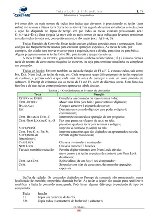 Introdução à informática                                        1. 78
                                       Informática e Computadores


(+) entre dois ou mais nomes de teclas isto indica que devemos ir pressionando as teclas (sem
soltar) até acionar a última tecla (tecla de caractere). Em seguida devemos soltar todas as teclas pois
a ação foi disparada no lapso de tempo em que todas as teclas estavam pressionadas (ex.:
CTRL+ALT+DEL). Uma vírgula (,) entre dois ou mais nomes de tecla indica que devemos pressionar
uma das teclas de cada vez, consecutivamente, e não juntas (ex.: ALT+A, S).
      Teclas Especiais de Controle: Essas teclas enviam códigos especiais para o computador. Estes
códigos são freqüentemente usados para executar operações especiais. As teclas de seta, por
exemplo, são usadas para mover o cursor para a esquerda, para a direita, para cima ou para baixo.
Alguns programas usam as teclas INS e DEL para inserir e apagar caracteres.
      A tecla ENTER ou RETURN, geralmente tem um símbolo característico (  ) e é usada como a
tecla de retorno de carro numa máquina de escrever, ou seja para terminar uma linha ou completar
um comando.
      Teclas de função: Existem também, as teclas de função de F1 a F12, e outras teclas, tais como
INS, DEL, Num Lock, as teclas de seta, etc. Cada programa reage diferentemente às teclas especiais
de controle, é preciso saber o que cada uma faz antes de começar a usar um novo produto de
software. O Prompt de comando usa as teclas de F1 até F6, além de diversas outras. Uma lista das
funções e de suas teclas correspondentes aparece na tabela abaixo.
                       Tabela 2 - O teclado para o Prompt de comando
            Tecla                                           Função
  RETURN ou ENTER              Completa um comando ou termina uma linha;
  CTRL-RETURN                  Move uma linha para baixo para continuar digitando;
  BACKSPACE                    Apaga o caractere à esquerda do cursor;
  ESC                          Descarta um comando digitado para poder redigita-lo
                               corretamente;
  CTRL-BREAK ou CTRL-C         Interrompe ou cancela a operação de um programa;
  CTRL-NUM LOCK ou CTRL-S Faz uma pausa na rolagem de texto na tela;
                               pressione qualquer tecla para retomar a rolagem;
  SHIFT-PRTSC                  Imprime o conteúdo existente na tela;
  CTRL-P ou CTRL-PRTSC         Imprime caracteres que são digitados ou apresentados na tela;
  SHIFT-(tecla de              Permite digitar maiúsculas;
  letra/número)
  CAPS LOCK                    Chaveia maiúsculas / minúsculas
  NUM LOCK                     Chaveia numérico / funções
  Teclado numérico reduzido    Permite digitar números com Num Lock ativada;
                               use o cursor e as teclas especiais de controle com Num Lock
                               desativada;
  CTRL-ALT-DEL                 Reinicializa ( da um boot ) seu computador;
  CTRL                         Se usada com telas de caracteres, desempenha operações
                               especiais

      Buffer de teclado: Os comandos digitados no Prompt de comando são armazenados numa
localização de memória temporária chamada buffer. As teclas a seguir são usadas para reutilizar e
modificar a linha de comando armazenada. Pode haver alguma diferença dependendo do tipo do
computador.
      Tecla       Função
      F1          Copia um caractere do buffer
      F2x         Copia todos os caracteres do buffer até o caracter x
                                               CEFET-MG
                                                 2011
 