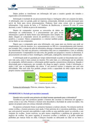 Introdução à informática                                      1. 08
                                      Informática e Computadores


     Dados podem se transformar em informação útil para o usuário quando são tratados e
organizados convenientemente.
      Informação é resultado de um processamento lógico e inteligente sobre um conjunto de dados.
A informação, uma vez gerada, pode ser impressa, armazenada, deletada ou pode prosseguir para
servir de fonte para novos processamentos. Podemos fazer estas coisas com as seguintes
informações: Uma receita de bolo, a 5ª Sinfonia de Beethovem, o número PI com 16 casas
decimais, a nota 75 obtida na prova de matemática.
      Dentro do computador ocorrem as conversões de dados em
informação ou conhecimento. É o processamento que gera novas
informações a partir de dados brutos e|ou informações mais simples. Os
dados chegam ao computador através de periféricos como o teclado,
pendrive, o scanner. Outros computadores e a internet também podem
enviar dados ao seu computador.
      Depois que o computador gera uma informação, esta segue para seu destino que pode ser
simplesmente a tela do monitor, ou o armazenamento no HD ou o encaminhamento pela internet,
por exemplo. Daí, o campo de ação da informática abrange o tratamento da informação tanto quanto
sua transmissão. Em todo seu percurso a informática lida com os computadores e com os métodos
de processamento. Computadores de toda sorte; dos grandes aos pequenos e mesmo os diminutos. E
processamento em todas as fases: modelagem, codificação, criptografia, transmissao, apresentação.
      A informação pode ter guardada por tempo indeterminado ou pode ser descartada mais cedo e
terá vida curta, como é mais comum no monitor. Por outro lado, se a informação sair do ambiente
do computador, definitivamente a informação perderá aquelas caracteristicas dinâmicas. Quando é
direcionada para a impressora, por exemplo, ela chega no papel e pronto. Ainda é informação, e
ainda é útil, mas as propriedades são outras. E um possível retorno à máquina nao será sem
dificuldades. Mas nem tudo fica perdido, porque existe a capacidade de obter cópias dentro do
proprio sistema computadorizado.


                        Dados              Processamento                     Informação


                                  Fig.1 : A sequência que gera informação.

     Formas de informação: Palavras, números, figuras, som, ...


INFORMÁTICA: Período pré-mecânico (manual)

      Quando teria ocorrido uma primeira atividade humana apontando para a informática?
      Acredita-se que isto aconteceu quando o homem das cavernas se interessou em agrupar e
contar coisas à sua volta. Primeiro o homem teria descoberto a facilidade de contar nos dedos. Era
apenas um preparo para um começo chamado aritmética.
      Os pastores certamente foram os primeiros humanos a realizar cálculos. Na rotineira tarefa de
contar ovelhas, o homem procurou mais ajuda. E bem próximo de si encontrou pedrinhas, e atinou
que seria possível associar uma pedrinha a cada ovelha ou uma pedrinha maior ou colorida, a um
conjunto de ovelhas. Assim resolveu, ou pelo menos simplificou o problema de gerenciar seu
negócio de ovelhas. No passo seguinte já associava ovelhas a símbolos e já podia substituir
pedrinhas por marcas feitas no chão. Começou riscando ou rabiscando no chão ou no barro e
                                                CEFET-MG
                                                  2011
 