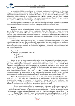 Introdução à informática                                       1. 84
                                      Informática e Computadores


      As armadilhas: Muitas são as formas de executar as maldades pois até arquivos de figuras ou
imagens podem ser contaminados, embora não sejam códigos executáveis. O vírus W32/Perrun foi
o primeiro a contaminar figuras do formato JPG. Trata-se de um vírus com 11 Kbytes apenas e que
atua com a ajuda do extrator de imagens chamado Extrk.exe. Toda vez que uma figura é aberta
pelo aplicativo extrator, o vírus também é executado e contamina outra figura JPG. Se a máquina
não possuir o Extrk.exe, certamente a reprodução não ocorrerá.
     A hora do ataque: A atividade do virus pode iniciar com a abertura de um arquivo, numa data
ou hora ou após ligar o computador, conforme esteja programado no código do virus.

      Origem
      A idéia do vírus de computador nasceu nos anos 60 quando aconteciam erros de programação
que prejudicavam, sem querer, outros programas. Eram os chamados vermes (worms),
programados por acidente. Mais tarde, ao observar que os ―vermes‖ podiam fazer cópias de si
mesmos, começaram a surgir os programas feitos com a intenção de causar danos. O termo vírus só
começou a ser usado em 1983. Atualmente chamamos de vermes aqueles virus que se autodestróem
após o ataque.
      Em laboratório: No final do ano de 1983, o engenheiro elétrico norte-americano Fred Cohen
começou a desenvolver um vírus experimental, documentado, para apresentação em um seminário
sobre segurança da computação. O programa foi criado em um sistema Unix. O termo vírus passou
a ser usado para designar esse tipo de software e o engenheiro Cohen ficou conhecido como o "pai
dos vírus de computador".

     Tipos de virus
     Os três tipos básicos de virus são os de:
           Boot ;
           Programa ;
           Macro .
       O virus de boot se instala no setor de inicialização do disco e passa de um disco para outro.
No setor de inicialização reside a ―tabela de alocação de arquivos‖. Esta tabela é acionada toda vez
que se vai abrir ou gravar um arquivo. É num destes instantes que o vírus de boot é ativado. Este
víru pode causar a perda dos dados ou adulterar as informações contidas no disco. Alguns virus
atacam o setor de boot e impedem a máquina de funcionar porque alteram o registro mestre de
inicialização ou MBR (Master Boot Record) que tem como característica comum os dois ultimos
bytes valendo respectivamente AAh (ASCII 170) e 55h (ASCII 85). Antes de passar o controle ao
sistema operacional, o procedimento de boot verifica os dois últimos bytes do MBR e abortará
automaticamente se não encontrar aqueles valores. O primeiro virus de boot apareceu em 1986
      O vírus de programa se instala no início ou no fim de um arquivo executável (.COM, .EXE,
.BAT, OVL, .SYS, .DLL, .PIF), mas a disseminação só ocorre quando o programa contaminado é
executado. Na execução do programa, o vírus assume o controle, executa suas ―maldades‖ e em
seguida passa o controle para o programa verdadeiro. Os vírus de programa são mais facilmente
detectados e eliminados. O primeiro virus de programa apareceu em 1987.
           O vírus de macro ataca aplicativos que permitem a criação e o uso de macros. Macros são
        pequenos programas feitos para automatizar tarefas do aplicativo. O editor de texto Word e a
   planilha Excel são exemplos de aplicativos que utilizam macros. As macros, em princípio podem
 fazer qualquer coisa que o aplicativo permite. Logo, o vírus de macro também pode. O antigo vírus
           ―Helper.C‖, por exemplo, é um vírus de macro que cria uma senha para todos os arquivos
 infectados, impedindo que o usuário os abra da próxima vez que for carregado. Curiosamente, para

                                                 CEFET-MG
                                                   2011
 