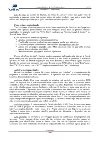 Introdução à informática                                       1. 87
                                      Informática e Computadores


       Kits de virus: já existem na Internet, na forma de software online para gerar virus de
computador e qualquer pessoa (até mesmo leigos) já podem produzir virus, pois é muito fácil
utilizar o kit. Dá para perceber que o ―joio‖ tem florescido tanto quanto o ―trigo‖.

      Como evitar a contaminação
      Você precisa de três armas para evitar ao máximo a contaminação: Antivirus, AntiSpayware e
Firewall. Não é preciso gastar dinheiro com estas proteções; muitas delas são gratuitas. Instale e
atualizados, por exemplo o antivírus ―AVG Free‖, o antispyware ―Spybot, Search & Destroy‖ e o
firewall ―Zone Alarm‖.
     E, não descuide das normas de segurança:
       Atualize constantemente seu programa antivírus;
       Também Devem estar atualizados o sistema operacional e seus aplicativos;
       Evite usar qualquer coisa vinda de fora sem antes passar pelo seu antivírus;
       Jamais abra um arquivo anexado a um e-Mail (attached) a não ser que tenha absoluta
          certeza da procedência e integridade.
       Não visite sites de hackers (ou, se visitar seja breve).

      Correio eletrônico (e-Mail): Existem muitos programas trafegando pela Internet a fim de
pegar endereços ( tudo que tiver antes e depois de um @ ), para vender a spammers. E acredita-se
que 80% dos vírus de Internet chegam por este meio. Portanto, é preciso tomar alguns cuidados.
Quando for mandar uma mensagem para mais de uma pessoa, NÃO utilize a linha "Para" nem a
linha "CC". Envie sempre com o "CCO" (copia carbono oculta) ou "bbc" (blind copy).

      Antivírus e outras proteções
      Os antivírus também evoluem. Já existem antivírus que ―estudam‖ o comportamento dos
programas e detectam um vírus desconhecido. A Symantec tem este recurso com tecnologia
heurística denominada Bloodhound.
       Antivírus híbrido: Uma nova concepção de antivírus está surgindo com o antivírus HDD
Sheriff da JungSoft. Não é mais necessário inibir a ação de um vírus. Mas, se acontecer, todo o
conteúdo do HD deverá ser retirado e refeito o original logo antes do próximo boot. É um antivírus
em versão híbrida porque conjuga hardware e software. O hardware é uma placa que deve ser
encaixada num slot PCI para que passe a controlar o processo de boot. O software, ao ser instalado,
prepara o micro ocultando uma imagem comprimida do HD master, de sorte que não é possível ver
nem acessar. A cada inicialização o antivírus compara o drive C com a sua imagem comprimida. Se
tudo conferir, o antivírus se retira. Caso contrário, refaz o disco C. Um vírus apanhado durante uma
seção ainda poderá até aprontar alguma malvadeza pois o software o deixará agir. Mas ela só durará
até a próxima inicialização, quando tudo poderá ser refeito.
       Antivírus gratuitos: A empresa européia Grisoft distribui e AVG. É um freeware com pouco
mais de 5 MB e que pode ser encontrado na Internet com facilidade. Saiba mais sobre ele no site
http://www.avgbrasil.com.br. Outra opção é o Avast, disponível em http://www.avast.com.
Também é muito bom o antivírus AntiVir, procedente da Alemanha, e disponível no site
http://www.free-av.com.
     Anti Spywares: Os spywares e os keyloggers podem ser identificados por programas anti-
spywares. Porém, algumas destas pragas são tão perigosas que alguns antivírus podem ser
preparados para identificá-las, como se fossem vírus. No caso de hijackers, muitas vezes é
necessário usar uma ferramenta desenvolvida especialmente para combater aquela praga. Isso


                                              CEFET-MG
                                                2011
 