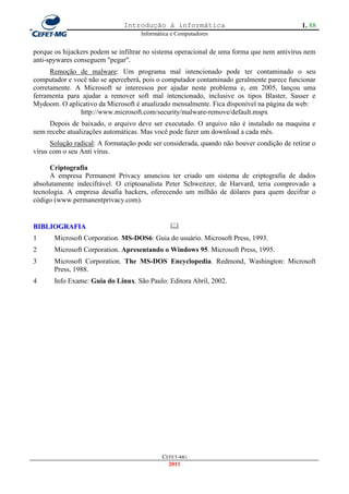 Introdução à informática                                     1. 88
                                     Informática e Computadores


porque os hijackers podem se infiltrar no sistema operacional de uma forma que nem antivírus nem
anti-spywares conseguem "pegar".
      Remoção de malware: Um programa mal intencionado pode ter contaminado o seu
computador e você não se aperceberá, pois o computador contaminado geralmente parece funcionar
corretamente. A Microsoft se interessou por ajudar neste problema e, em 2005, lançou uma
ferramenta para ajudar a remover soft mal intencionado, inclusive os tipos Blaster, Sasser e
Mydoom. O aplicativo da Microsoft é atualizado mensalmente. Fica disponível na página da web:
               http://www.microsoft.com/security/malware-remove/default.mspx
     Depois de baixado, o arquivo deve ser executado. O arquivo não é instalado na maquina e
nem recebe atualizações automáticas. Mas você pode fazer um download a cada mês.
      Solução radical: A formatação pode ser considerada, quando não houver condição de retirar o
vírus com o seu Anti vírus.

      Criptografia
      A empresa Permanent Privacy anunciou ter criado um sistema de criptografia de dados
absolutamente indecifrável. O criptoanalista Peter Schweitzer, de Harvard, teria comprovado a
tecnologia. A empresa desafia hackers, oferecendo um milhão de dólares para quem decifrar o
código (www.permanentprivacy.com).


BIBLIOGRAFIA                                    
1      Microsoft Corporation. MS-DOS6: Guia do usuário. Microsoft Press, 1993.
2      Microsoft Corporation. Apresentando o Windows 95. Microsoft Press, 1995.
3      Microsoft Corporation. The MS-DOS Encyclopedia. Redmond, Washington: Microsoft
       Press, 1988.
4      Info Exame: Guia do Linux. São Paulo: Editora Abril, 2002.




                                             CEFET-MG
                                               2011
 