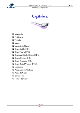 Introdução à informática         1. 89
                         Informática e Computadores




                         Capítulo 4


 Introdução;
 Periféricos;
 Teclado;
 Mouse;
 Memória de Massa;
 Disco Rígido (HD);
 Disco Flexível (FD);
 Discos de Estado Sólido (SSD);
 Discos Ópticos (OD);
 Disco Compacto (CD);
 Disco Digital Versátil (DVD);
 Monitores;
 Processamento Gráfico;
 Placas de Vídeo;
 Impressoras;
 Termos Técnicos;




                                 CEFET-MG
                                   2011
 