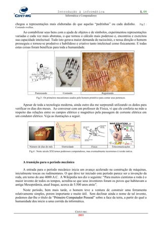 Introdução à informática                                                  1. 09
                                                 Informática e Computadores


chegou a representações mais elaboradas do que aquelas ―pedrinhas‖ ou cada dedinho.                                Fig.2 :
Contando ovelhas.

      Ao contabilizar seus bens com a ajuda de objetos e de símbolos, experimentou representações
variadas e cada vez mais abstratas, o que tornou o cálculo mais poderoso e, encontrou e exercitou
sua capacidade intelectual. Tudo isto gerava maior demanda de raciocínio, e nessa direção o homem
prosseguiu e tornou-se produtivo e habilidoso e criativo tanto intelectual como fisicamente. E todas
estas coisas foram benéficas para toda a humanidade.




                    Pastoreando               Contando                              Registrando
                     Fig.3 : Os primeiros mecanismos usados pelo homem primitivo para contar seus pertences.

      Apesar de toda a tecnologia moderna, ainda outro dia me surpreendi utilizando os dedos para
verificar os dias dos meses. Ao conversar com um professor de Física, vi que ele conferia na mão a
respeito das relações entre os campos elétrico e magnético pela passagem de corrente elétrica em
um condutor elétrico. Veja as ilustrações a seguir.




             Número de dias do mês           Eletricidade                 Fisica              Telecomunicações
            Fig.4 : Neste século XXI temos poderosos computadores, mas eventualmente recorremos à versão nativa.



       A transição para o período mecânico

       A entrada para o período mecânico inicia um avanço acelerado na construção de máquinas,
inicialmente toscas ou rudimentares. O que deve ter iniciado este período parece ser a invenção da
roda, em torno do ano 4000 A.C. A Wikipedia nos diz o seguinte: ―Para muitos cientistas a roda é o
maior invento de todos os tempos, acredita-se que seus inventores foram os povos que habitavam a
antiga Mesopotâmia, atual Iraque, acerca de 5.500 anos atrás‖.
       Neste período, bem mais tarde, o homem teve a ventura de construir uma ferramenta
relativamente simples, porem importante e muito útil. Sem declinar ainda o nome de tal invento,
podemos dar-lhe o título de ―Primeiro Computador Pessoal‖ sobre a face da terra, a partir do qual a
                             P
humanidade deu inicio a uma corrida da informática.


                                                            CEFET-MG
                                                              2011
 