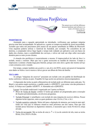 Introdução à informática                                              1. 90
                                      Informática e Computadores




                       Dispositivos Periféricos
                                                                     The easiest way to tell the difference
                                                                     between hardware and software is to
                                                                               kick it. If it hurts your toe,
                                                                                               it's hardware.
                                                                                                Carl Farrell



PERIFÉRICOS
      Atentando para a equação apresentada na introdução, verificamos que qualquer máquina
precisa estar bem acompanhada. Os aplicativos, a gente os compra na medida de nossa necessidade.
Acredito que todos nós precisamos pelo menos de um pacote semelhante ao Office da Microsoft.
Uma arquiteta poderia utilizar o AutoCad da Autodesk, por exemplo. No consultório de um
dentista, o computador talvez fique ligado o tempo todo rodando um aplicativo com um banco de
dados dos clientes, mais a contabilidade dos serviços, e talvez até rode um clipe sobre escovação
dentária para os mais jovens clientes.
      A situação dos periféricos é essencialmente a mesma. O imprescindível do lado de fora é o
teclado, mouse e monitor. Mais que isso a gente acrescenta na medida do interesse. Compre a
impressora e contrate a banda larga para Internet, porque sem estes dois a gente não mostra serviço
e nem comunica com o mundo.
      Em tempo, compre também um pendrive e um drive de DVD, assim será possível transportar
seus dados no bolso e ouvir musica e talvez gravar um álbum de fotos da família.

TECLADO
      As antigas ―máquinas de escrever‖ possuíam um teclado com um padrão de distribuição de
teclas conforme o idioma ou país. O padrão foi logo aceito nos primeiros microcomputadores.
      A disposição das teclas na parte alfanumérica do teclado pode ser diferente para cada pais. No
Brasil, e nos paises anglo-saxônicos, o padrão usado é o QWERTY. (este nome vem das primeiras 6
teclas). A França usa o padrão AZERTY. A Alemanha usa o QWERTZ.
     Layout: Um teclado tradicional é organizado em 5 partes ou blocos:
      Bloco de Teclas de função: contém 12 teclas que podem ser programadas para a execução
       de funções pré-determinadas, em diversos programas.
      Teclado Principal: é semelhante a um teclado de uma máquina de escrever elétrica. Possui
       algumas teclas especiais, entre as quais podemos citar: ENTER, CTRL e ALT.
      Teclado numérico reduzido: Muito útil para a digitação de números, por torná-la mais ágil,
       tendo em vista que os números situam-se mais próximos uns dos outros. Para que este
       teclado possa funcionar ao digitarmos números, é necessário que a tecla NUMLOCK esteja
       ativada.
      Teclas de navegação: São as teclas de seta ( ) ou de controle de tela, mais as teclas
       HOME, END, PGUP e PGDN.



                                              CEFET-MG
                                                2011
 