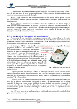 Introdução à informática                                1. 92
                                              Informática e Computadores


      O mouse óptico pode trabalhar sobre qualquer superfície não reflexiva como papel, carpete,
forro de poltrona, banco do carro, sobre roupa jeans, etc. Vidros e espelhos são inadequados porque
suas fotos não possuem elementos de distinção.
      Mouse a laser: Este mouse tem funcionamento igual ao dos mouses ópticos, porem é usado
um fino raio laser em lugar do feixe luminoso. Esta modificação resulta em maior precisão no
funcionamento.
      Mouse sem fio: O mouse wireless ou sem fio é muito mais confortável. Nos mouses antigos, a
cabo interferia muito no movimento do aparelho e, às vezes se enroscava, outras vezes limitava o
movimento e nalgumas situações se comprimia e forçava pequenos deslocamentos quando a gente
soltava o mouse. No mouse sem fio, a comunicação com a maquina é feita por um micro
transceptor de radio de baixíssima potencia.


DISCO RÍGIDO (HD): Contem todo o acervo do computador
       As memórias de alta capacidade, usadas para armazenar dados em quantidade, na forma de
fita e na forma de discos, são classificadas como memória de massa. Os discos são os mais usados e
podem ser rígidos (HD) ou flexívels (FD) ou ópticos (OD). Os discos rígidos guardam todos os
                     H                   F              O
programas que foram instalados no microcomputador.
       O disco rígido (HD19) é o principal dispositivo de armazenamento do computador. Todos os
programas instalados no computador ficam
                                                       Todos os recursos de
guardados nele. O HD é formado por um conjunto software estão gravados
de discos ou pratos giratórios empilhados sob um              aqui!
eixo comum. Os pratos são discos rigidod feitos
de aluminio ou vidro e são cobertos com partículas de óxido
de ferro. Cada disco tem uma cabeça de leitura e gravação. Os
dados são gravados na superfície magnética de cada disco, bit
a bit. Os bits ficam registrados pela polaridade norte e sul de
microscópicos imãs. As cabeças de leitura e gravação são
usadas para ler as pontos magnetizados e também para
magnetizar ou remagnetizar na polaridade certa as pequeninas
regiões destinadas a cada bit.                                    Fig.42 : Disco Rígido (HD) sem a
tampa protetora
       Os pratos precisam girar para que a cabeça de leitura|gravação possa acessar toda a extensão
da trilha onde estiver. Existe um motor para fazer isto. E as cabeças de leitura|gravação, sendo uma
para cada superfície de disco, são movimentadas por um braço, de tal forma a posicionar na trilha
desejada. Veja a figura acima.
      Os discos de um HD são feitos de alumínio ou de um composto vitrocerâmico e coberto por
uma fina de material ferromagnetico. As cabeças de leitura e gravação dos HDs não tocam na
superfície do disco, elas correm sob um colchão de ar, numa distância micrométrica, em torno de 5
mícrons, onde não cabe um fio de cabelo. E, para evitar danos, as cabeças são recolhidas
automaticamente, quando o computador é desligado. Portanto, não há atrito na superfície do disco
nem há desgaste.
      Um HD novo, antes de ser usado, precisa ser particionado e formatado (formatação lógica)
para que o sistema o reconheça.


19
     HD é a abreviatura de Hard Disk, que significa Disco Rígido.
                                                        CEFET-MG
                                                           2011
 