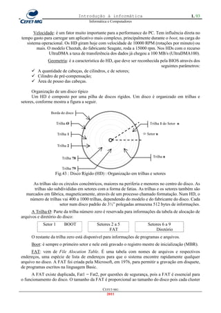 Introdução à informática                                   1. 93
                                         Informática e Computadores


       Velocidade: é um fator muito importante para a performance do PC. Tem influência direta no
tempo gasto para carregar um aplicativo mais complexo, principalmente durante o boot, na carga do
   sistema operacional. Os HD giram hoje com velocidade de 10000 RPM (rotações por minuto) ou
        mais. O modelo Cheetah, do fabricante Seagate, roda a 15000 rpm. Nos HDs com o recurso
               UltraDMA a taxa de transferência dos dados já chegou a 100 MB/s (UltraDMA100).
             Geometria: é a característica do HD, que deve ser reconhecida pela BIOS através dos
                                                                           seguintes parâmetros:
      A quantidade de cabeças, de cilindros, e de setores;
      Cilindro de pré-compensação;
      Área de pouso das cabeças.

      Organização de um disco típico
      Um HD é composto por uma pilha de discos rígidos. Um disco é organizado em trilhas e
setores, conforme mostra a figura a seguir.

                Borda do disco

                      Trilha Ø                                            Trilha 1 do Setor n

                      Trilha 1                                         Setor n


                      Trilha 2


                         Trilha 78                                          Trilha n


                         Trilha 79
                  Fig.43 : Disco Rígido (HD) : Organização em trilhas e setores

     As trilhas são os círculos concêntricos, maiores na periferia e menores no centro do disco. As
      trilhas são subdivididas em setores com a forma de fatias. As trilhas e os setores também são
  marcados em fábrica, magneticamente, através de um processo chamado formatação. Num HD, o
   número de trilhas vai 400 a 1000 trilhas, dependendo do modelo e do fabricante do disco. Cada
                     setor num disco padrão de 3½‖ polegadas armazena 512 bytes de informações.
      A Trilha Ø: Parte da trilha número zero é reservada para informações da tabela de alocação de
arquivos e diretório do disco:
            Setor 1       BOOT               Setores 2 a 5              Setores 6 a 9
                                                    FAT                     Diretório
     O restante da trilha zero está disponível para informações de programas e arquivos.
     Boot: é sempre o primeiro setor e nele está gravado o registro mestre de inicialização (MBR).
      FAT: vem de File Alocation Table. É uma tabela com nomes de arquivos e respectivos
endereços, uma espécie de lista de endereços para que o sistema encontre rapidamente qualquer
arquivo no disco. A FAT foi criada pela Microsoft, em 1976, para permitir a gravação em disquete,
de programas escritos na linguagem Basic.
      A FAT existe duplicada, Fat1 = Fat2, por questões de segurança, pois a FAT é essencial para
o funcionamento do disco. O tamanho da FAT é proporcional ao tamanho do disco pois cada cluster

                                                 CEFET-MG
                                                   2011
 