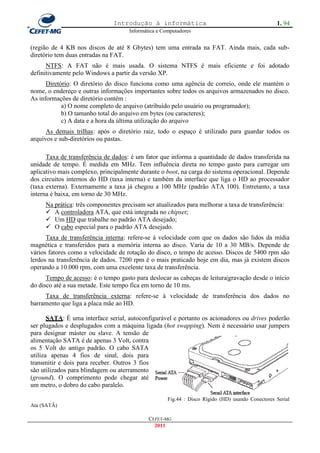 Introdução à informática                                           1. 94
                                     Informática e Computadores


(região de 4 KB nos discos de até 8 Gbytes) tem uma entrada na FAT. Ainda mais, cada sub-
diretório tem duas entradas na FAT.
      NTFS: A FAT não é mais usada. O sistema NTFS é mais eficiente e foi adotado
definitivamente pelo Windows a partir da versão XP.
      Diretório: O diretório do disco funciona como uma agência de correio, onde ele mantém o
nome, o endereço e outras informações importantes sobre todos os arquivos armazenados no disco.
As informações de diretório contém :
            a) O nome completo de arquivo (atribuído pelo usuário ou programador);
            b) O tamanho total do arquivo em bytes (ou caracteres);
            c) A data e a hora da última utilização do arquivo
      As demais trilhas: após o diretório raiz, todo o espaço é utilizado para guardar todos os
arquivos e sub-diretórios ou pastas.

      Taxa de transferência de dados: é um fator que informa a quantidade de dados transferida na
unidade de tempo. É medida em MHz. Tem influência direta no tempo gasto para carregar um
aplicativo mais complexo, principalmente durante o boot, na carga do sistema operacional. Depende
dos circuitos internos do HD (taxa interna) e também da interface que liga o HD ao processador
(taxa externa). Externamente a taxa já chegou a 100 MHz (padrão ATA 100). Entretanto, a taxa
interna é baixa, em torno de 30 MHz.
     Na prática: três componentes precisam ser atualizados para melhorar a taxa de transferência:
      A controladora ATA, que está integrada no chipset;
      Um HD que trabalhe no padrão ATA desejado;
      O cabo especial para o padrão ATA desejado.
      Taxa de transferência interna: refere-se à velocidade com que os dados são lidos da mídia
magnética e transferidos para a memória interna ao disco. Varia de 10 a 30 MB/s. Depende de
vários fatores como a velocidade de rotação do disco, o tempo de acesso. Discos de 5400 rpm são
lerdos na transferência de dados. 7200 rpm é o mais praticado hoje em dia, mas já existem discos
operando a 10.000 rpm, com uma excelente taxa de transferência.
      Tempo de acesso: é o tempo gasto para deslocar as cabeças de leitura|gravação desde o início
do disco até a sua metade. Este tempo fica em torno de 10 ms.
     Taxa de transferência externa: refere-se à velocidade de transferência dos dados no
barramento que liga a placa mãe ao HD.

       SATA: É uma interface serial, autoconfigurável e portanto os acionadores ou drives poderão
ser plugados e desplugados com a máquina ligada (hot swapping). Nem é necessário usar jumpers
para designar máster ou slave. A tensão de
alimentação SATA é de apenas 3 Volt, contra
os 5 Volt do antigo padrão. O cabo SATA
utiliza apenas 4 fios de sinal, dois para
transmitir e dois para receber. Outros 3 fios
são utilizados para blindagem ou aterramento
(ground). O comprimento pode chegar até
um metro, o dobro do cabo paralelo.

                                                     Fig.44 : Disco Rígido (HD) usando Conectores Serial
Ata (SATÃ)

                                             CEFET-MG
                                               2011
 