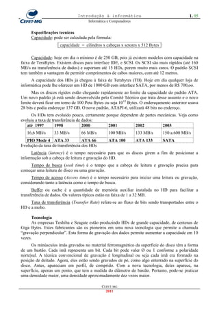 Introdução à informática                                      1. 95
                                     Informática e Computadores


     Especificações tecnicas
     Capacidade: pode ser calculada pela fórmula:
                     capacidade = cilindros x cabeças x setores x 512 Bytes

      Capacidade: hoje em dia o mínimo é de 250 GB, pois já existem modelos com capacidade na
faixa de TeraBytes. Existem discos para interface IDE, e SCSI. Os SCSI são mais rápidos (até 160
MB/s na transferência de dados) e suportam até 15 HDs, porem muito mais caros. O padrão SCSI
tem também a vantagem de permitir comprimentos de cabos maiores, com até 12 metros.
      A capacidade dos HDs já chegou à faixa de Terabytes (TB). Hoje em dia qualquer loja de
informática pode lhe oferecer um HD de 1000 GB com interface SATA, por menos de R$ 700,oo.
      Mas os discos rígidos estão chegando rapidamente ao limite da capacidade do padrão ATA.
Um novo padrão já está sendo desenvolvido pelo Comitê Técnico que trata desse assunto e o novo
limite deverá ficar em torno de 100 Peta Bytes ou seja 1012 Bytes. O endereçamento anteriror usava
28 bits e podia endereçar 137 GB. O novo padrão, ATAPI-6, utilizará 48 bits no endereço.
      Os HDs tem evoluído pouco, certamente porque dependem de partes mecânicas. Veja como
evoluiu a taxa de transferência de dados:
   até 1997         1998           2000      2001         2002          2003
   16,6 MB/s      33 MB/s        66 MB/s         100 MB/s         133 MB/s    150 a.600 MB/s
   PIO Mode 4 ATA 33              ATA 66         ATA 100          ATA 133     SATA
Evolução da taxa de transferência dos HDs
      Latência (latency) é o tempo necessário para que os discos girem a fim de posicionar a
informação sob a cabeça de leitura e gravação do HD.
    Tempo de busca (seek time) é o tempo que a cabeça de leitura e gravação precisa para
começar uma leitura do disco ou uma gravação.
      Tempo de acesso (Access time) é o tempo necessário para iniciar uma leitura ou gravação,
considerando tanto a latência como o tempo de busca.
      Buffer ou cache é a quantidade de memória auxiliar instalada no HD para facilitar a
transferência de dados. Os valores típicos estão na faixa de 1 a 32 MB.
     Taxa de transferência (Transfer Rate) refere-se ao fluxo de bits sendo transportados entre o
HD e a mobo.

      Tecnologia
      As empresas Toshiba e Seagate estão produzindo HDs de grande capacidade, de centenas de
Giga Bytes. Estes fabricantes são os pioneiros em uma nova tecnologia que permite a chamada
―gravação perpendicular‖. Esta forma de gravação dos dados permite aumentar a capacidade em 10
vezes.
      Os minúsculos ímãs gravados no material ferromagnético da superfície do disco têm a forma
de um bastão. Cada imã representa um bit. Cada bit pode valer Ø ou 1 conforme a polaridade
norte|sul. A técnica convencional de gravação é longitudinal ou seja cada imã era formado na
posição de deitado. Agora, eles estão sendo gravados de pé, como algo enterrado na superfície do
disco. Antes, apareciam em perfil, de comprido. Com a nova tecnologia, deles aparece, na
superfície, apenas um ponto, que tem a medida do diâmetro do bastão. Portanto, pode-se praticar
uma densidade maior, uma densidade aproximadamente dez vezes maior.

                                             CEFET-MG
                                               2011
 