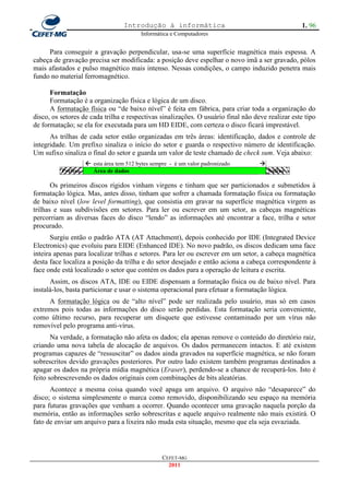Introdução à informática                                       1. 96
                                          Informática e Computadores


     Para conseguir a gravação perpendicular, usa-se uma superfície magnética mais espessa. A
cabeça de gravação precisa ser modificada: a posição deve espelhar o novo imã a ser gravado, pólos
mais afastados e pulso magnético mais intenso. Nessas condições, o campo induzido penetra mais
fundo no material ferromagnético.

      Formatação
      Formatação é a organização física e lógica de um disco.
      A formatação física ou ―de baixo nível‖ é feita em fábrica, para criar toda a organização do
disco, os setores de cada trilha e respectivas sinalizações. O usuário final não deve realizar este tipo
de formatação; se ela for executada para um HD EIDE, com certeza o disco ficará imprestável.
      As trilhas de cada setor estão organizadas em três áreas: identificação, dados e controle de
integridade. Um prefixo sinaliza o início do setor e guarda o respectivo número de identificação.
Um sufixo sinaliza o final do setor e guarda um valor de teste chamado de check sum. Veja abaixo:
                     esta área tem 512 bytes sempre - é um valor padronizado      
          Prefixo     Área de dados                                                    Sufixo

       Os primeiros discos rígidos vinham virgens e tinham que ser particionados e submetidos à
formatação lógica. Mas, antes disso, tinham que sofrer a chamada formatação física ou formatação
de baixo nível (low level formatting), que consistia em gravar na superfície magnética virgem as
trilhas e suas subdivisões em setores. Para ler ou escrever em um setor, as cabeças magnéticas
percorriam as diversas faces do disco ―lendo‖ as informações até encontrar a face, trilha e setor
procurado.
       Surgiu então o padrão ATA (AT Attachment), depois conhecido por IDE (Integrated Device
Electronics) que evoluiu para EIDE (Enhanced IDE). No novo padrão, os discos dedicam uma face
inteira apenas para localizar trilhas e setores. Para ler ou escrever em um setor, a cabeça magnética
desta face localiza a posição da trilha e do setor desejado e então aciona a cabeça correspondente à
face onde está localizado o setor que contém os dados para a operação de leitura e escrita.
      Assim, os discos ATA, IDE ou EIDE dispensam a formatação física ou de baixo nível. Para
instalá-los, basta particionar e usar o sistema operacional para efetuar a formatação lógica.
     A formatação lógica ou de ―alto nível‖ pode ser realizada pelo usuário, mas só em casos
extremos pois todas as informações do disco serão perdidas. Esta formatação seria conveniente,
como último recurso, para recuperar um disquete que estivesse contaminado por um vírus não
removível pelo programa anti-vírus.
       Na verdade, a formatação não afeta os dados; ela apenas remove o conteúdo do diretório raiz,
criando uma nova tabela de alocação de arquivos. Os dados permanecem intactos. E até existem
programas capazes de ―ressuscitar‖ os dados ainda gravados na superfície magnética, se não foram
sobrescritos devido gravações posteriores. Por outro lado existem também programas destinados a
apagar os dados na própria mídia magnética (Eraser), perdendo-se a chance de recuperá-los. Isto é
feito sobrescrevendo os dados originais com combinações de bits aleatórias.
      Acontece a mesma coisa quando você apaga um arquivo. O arquivo não ―desaparece‖ do
disco; o sistema simplesmente o marca como removido, disponibilizando seu espaço na memória
para futuras gravações que venham a ocorrer. Quando ocontecer uma gravação naquela porção da
memória, então as informações serão sobrescritas e aquele arquivo realmente não mais existirá. O
fato de enviar um arquivo para a lixeira não muda esta situação, mesmo que ela seja esvaziada.




                                                  CEFET-MG
                                                    2011
 