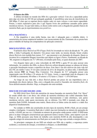 Introdução à informática                                       1. 97
                                     Informática e Computadores


      O futuro dos HDs
      A última novidade no mundo dos HDs foi a gravação vertical. Com ela a capacidade pulou
para algo em torno de 245 Gb por polegada quadrada. E possibilitou uma taxa de transferência de
480 Mbps. É claro que se esperam discos rígidos cada vez mais velozes e com maior capacidade.
Porem, a maior expectativa para eles é que fiquem livres dos problemas causados pelas partes
mecânicas móveis. Ao que tudo indica, os discos serão outros com a chegada dos grandes bancos de
memória flash, que já experimentamos nos pendrives.


FITA MAGNÉTICA
      A fita magnética é uma mídia barata, mas não é adequada para o trabalho diário. A
característica de acesso seqüencial também é um inconveniente da fita. Entretanto ela se presta bem
para o trabalho de backup em computadores de aplicação comercial.


DISCO FLEXÍVEL (FD)
      O primeiro disco flexível ou FD (Floppy Disk) foi inventado no início da década de ‘70 , pela
IBM, e tinha 8 polegadas de diametro. Um pouco mais tarde, na mesma década, foram criados
discos flexíveis com medida bem menor, 5¼‖ , que passaram a ser chamados de disquete. Quem os
inventou foi a companhia Shugart Associates que depois se ligou à Xerox. Finalmente, na década de
‘80, surgiram os disquetes de 3½‖ (90 mm), inventados pela Sony, os quais duraram até 2007.
      Um disquete típico gira a uma velocidade de 600 RPM e gasta 85 ms para acessar uma
informação. Ao contrário dos HDs, os discos flexíveis sofrem desgaste porque as cabeças de leitura
e gravação literalmente tocam a superfície do disco. Este fator é um dos motivos da curta vida útil
dos FD, em média 5 anos. O slot para conexão do drive de disquetes, na placa mãe, é identificado
pelas iniciais FDC de Floppy Disc Connector. Um disquete de 3½‖ polegadas possui uma
organização com 80 trilhas e 18 setores de 512 bytes. Assim, a capacidade total do disquete é de
1,44 MB ou exatamente: 80 trilhas x 18 setores x 512 bytes x 2 faces = 1.474.560 bytes
      Ao longo de sua vida útil, o disco flexível perdeu um pouco de sua importância com a
introdução dos discos ópticos. Mas, com a chegada dos pendrive baseados em memória flash, ele
ficou definitivamente obsoleto. Hoje, os disquetes são uma raridade.


DISCO DE ESTADO SOLIDO (SSD)
      Os SSD (Solid State Disk) são memórias de massa baseadas em memória flash. Um ―disco‖
de estado sólido não é um disco; são células de memória eletrônica não volátil chamadas flash.
Trata-se de um circuito com transistores cujo funcionamento é todo eletrônico, sem partes
mecânicas móveis, onde quem movimenta são os elétrons. Um SSD é montado com chips de
memória flash NAND, formando uma matriz. Basta ativar as linhas certas da matriz e o dado fica
disponível imediatamente.
       Na verdade os SSDs são constituídos de dois tipos de memória, RAM e flash, em um arranjo
simples e inteligente. A memória flash não é volátil, mas tem limitações no número de operações de
escrita. A RAM, por sua vez. é ilimitada no número de gravações sendo porem volátil. O SSD toma
para si as duas vantagens características que aparecem numa e noutra. Então, para separar o joio do
trigo, os SSDs possuem uma frente de trabalho com memória RAM de alto desempenho e um
segundo estágio de armazenamento em flash para ser usado tão logo seja cortada a energia elétrica.
      As principais vantagens de um SSD em relação aos HDs são a rapidez, a segurança contra
acidentes, a economia de energia, a resistência a choques, e a durabilidade.
                                             CEFET-MG
                                               2011
 