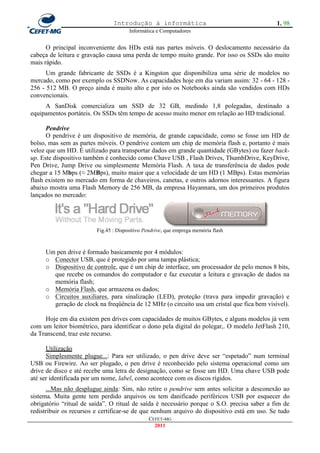 Introdução à informática                                     1. 98
                                       Informática e Computadores


      O principal inconveniente dos HDs está nas partes móveis. O deslocamento necessário da
cabeça de leitura e gravação causa uma perda de tempo muito grande. Por isso os SSDs são muito
mais rápido.
      Um grande fabricante de SSDs é a Kingston que disponibiliza uma série de modelos no
mercado, como por exemplo os SSDNow. As capacidades hoje em dia variam assim: 32 - 64 - 128 -
256 - 512 MB. O preço ainda é muito alto e por isto os Notebooks ainda são vendidos com HDs
convencionais.
     A SanDisk comercializa um SSD de 32 GB, medindo 1,8 polegadas, destinado a
equipamentos portáteis. Os SSDs têm tempo de acesso muito menor em relação ao HD tradicional.

      Pendrive
      O pendrive é um dispositivo de memória, de grande capacidade, como se fosse um HD de
bolso, mas sem as partes móveis. O pendrive contem um chip de memória flash e, portanto é mais
veloz que um HD. É utilizado para transportar dados em grande quantidade (GBytes) ou fazer back-
up. Este dispositivo também é conhecido como Chave USB , Flash Drives, ThumbDrive, KeyDrive,
Pen Drive, Jump Drive ou simplesmente Memória Flash. A taxa de transferência de dados pode
chegar a 15 Mbps (≈ 2MBps), muito maior que a velocidade de um HD (1 MBps). Estas memórias
flash existem no mercado em forma de chaveiros, canetas, e outros adornos interessantes. A figura
abaixo mostra uma Flash Memory de 256 MB, da empresa Hayannara, um dos primeiros produtos
lançados no mercado:




                         Fig.45 : Dispositivo Pendrive, que emprega memória flash



     Um pen drive é formado basicamente por 4 módulos:
     o Conector USB, que é protegido por uma tampa plástica;
     o Dispositivo de controle, que é um chip de interface, um processador de pelo menos 8 bits,
       que recebe os comandos do computador e faz executar a leitura e gravação de dados na
       memória flash;
     o Memória Flash, que armazena os dados;
     o Circuitos auxiliares, para sinalização (LED), proteção (trava para impedir gravação) e
       geração de clock na freqüência de 12 MHz (o circuito usa um cristal que fica bem visível).

      Hoje em dia existem pen drives com capacidades de muitos GBytes, e alguns modelos já vem
com um leitor biométrico, para identificar o dono pela digital do polegar,. O modelo JetFlash 210,
da Transcend, traz este recurso.

      Utilização
      Simplesmente plugue...: Para ser utilizado, o pen drive deve ser ―espetado‖ num terminal
USB ou Firewire. Ao ser plugado, o pen drive é reconhecido pelo sistema operacional como um
drive de disco e até recebe uma letra de designação, como se fosse um HD. Uma chave USB pode
até ser identificada por um nome, label, como acontece com os discos rígidos.
      ...Mas não desplugue ainda: Sim, não retire o pendrive sem antes solicitar a desconexão ao
sistema. Muita gente tem perdido arquivos ou tem danificado periféricos USB por esquecer do
obrigatório ―ritual de saída‖. O ritual de saída é necessário porque o S.O. precisa saber a fim de
redistribuir os recursos e certificar-se de que nenhum arquivo do dispositivo está em uso. Se tudo
                                                CEFET-MG
                                                  2011
 