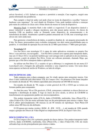 Introdução à informática                                      1. 99
                                     Informática e Computadores


estiver favorável, o S.O. fechará os arquivos e permitirá a remoção. Caso negativo, surgirá uma
janela informando das pendências.
      Para cumprir o ritual de saída você pode clicar no ícone do dispositivo e escolher ―remover
hardware com segurança‖. Se você dispõe do Windows Vista, pode também solicitar a remoçao
pelo menu de contexto ao clicar com o botao direito do mouse no ícone do dispositivo.
      Memória Flash: A memória flash é não volátil e é regravável. É um dispositivo durável e
pouco vulnerável a queda e choques mecânicos, pois não possui partes moveis. As chaves de
memória USB ou pendrive estão se firmando como dispositivo de armazenamento e de
transferência de dados. Atualmente o pendrive podem armazenar até 32 GB, mas a tecnologia deve
elevar este valor ainda mais.
      Para gerenciar a transferência de dados, os pendrive dispõem de um pequeno processador de
8 bits. No futuro, processadores mais evoluídos certamente vao abrir outras possibilidades para os
pendrive. A velocidade de operação fica em torno de 22 MB/s para leitura e 7 MB/s para gravação.

      Tecnologia U3
      Um Pen Drive com tecnologia U3 é capaz de rodar aplicativos existentes no proprio Pen
Drive: o seu antivírus, seu navegador, ... Um Pen Drive comum serve apenas para transportar dados,
mas um U3 Smart Drive vai permitir também que você carregue nele os aplicativos de seu interesse,
para executar a partir do próprio Pen Drive. Existe um software premiado, chamado Migo, que
permite que o Pen Drive transporte dados e aplicativos.
     Ao utilizar um Pen Drive U3, o usuário vê que a diferença é o surgimento de um menu (U3
Launchpad) com a listagem das aplicações existentes e seus respectivos ícones. Um ícone desse
menu aparece na barra de tarefas do Windows, ao lado do relógio.


DISCOS ÓPTICOS (OD)
      Tudo começou com o disco compacto, que foi criado apenas para armazenar musica. Este
disco é mais conhecido pela abreviatura: CD, de Compact Disc. Os primeiros CDs foram lançados
em meados da década de ‗80 e tinham capacidade para armazenar até 640 MB de musica.
     Em meados da década de ‘90, surgiu a versão gravável do CD, o CD-R que se tornou um
formato padrão para computador.
      Ao final dos anos ‘90 os CDs graváveis, CD-R, começaram a substituir os discos flexíveis no
transporte e distribuição de dados. E logo no inicio do novo século, os drives de CD-ROM se
transformaram em equipamento padrão nos microcomputadores.
      Eles podem transportar áudio (CD-A), dados (CD-ROM), multimídia, fotos (Photo-CD), e
vídeo (Vídeo-CD). CDs são muito utilizados hoje em dia principalmente para música e dados. Num
CD-A cabem aproximadamente 140 musicas ou até 80 minutos de reproduçao. Num Photo-CD
cabem umas 400 fotos de alta definição.
      O CD passou por muitas versões ( ROM , R , RW , VCD , ...), até meados de 1990, quando
surgiu a geração dos Discos de Vídeo Digital ou simplesmente DVD, de Digital Vídeo Disc.


DISCO COMPACTO ( CD )
       O CD (Compact Disc) foi a primeira geração de discos ópticos. Eles podem transportar áudio
(CD-A), dados (CD-ROM), multimídia, fotos (Photo-CD), e vídeo (Vídeo-CD). CDs são muito
utilizados hoje em dia principalmente para música e dados.
                                             CEFET-MG
                                               2011
 