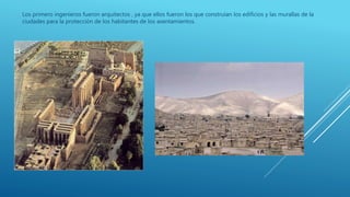 Los primero ingenieros fueron arquitectos , ya que ellos fueron los que construían los edificios y las murallas de la
ciudades para la protección de los habitantes de los asentamientos.
 