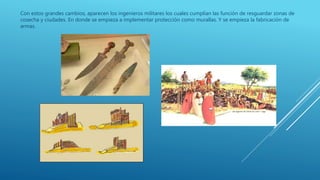 Con estos grandes cambios, aparecen los ingenieros militares los cuales cumplían las función de resguardar zonas de
cosecha y ciudades. En donde se empieza a implementar protección como murallas. Y se empieza la fabricación de
armas.
 