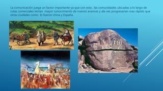 La comunicación juega un factor importante ya que con esta , las comunidades ubicadas a lo largo de
rutas comerciales tenían mayor conocimiento de nuevos avances y ala vez progresarían mas rápido que
otras ciudades como lo fueron china y España.
 