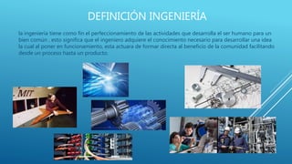 DEFINICIÓN INGENIERÍA
la ingeniería tiene como fin el perfeccionamiento de las actividades que desarrolla el ser humano para un
bien común , esto significa que el ingeniero adquiere el conocimiento necesario para desarrollar una idea
la cual al poner en funcionamiento, esta actuara de formar directa al beneficio de la comunidad facilitando
desde un proceso hasta un producto.
 