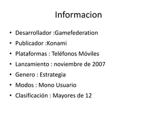 InformacionDesarrollador :GamefederationPublicador :KonamiPlataformas : Teléfonos MóvilesLanzamiento : noviembre de 2007Genero : EstrategiaModos : Mono Usuario Clasificación : Mayores de 12