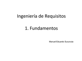 1
Ingeniería de Requisitos
Manuel Eduardo Sucunuta
1. Fundamentos
 