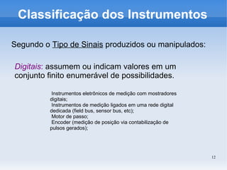 12
Classificação dos Instrumentos
Segundo o Tipo de Sinais produzidos ou manipulados:
Digitais: assumem ou indicam valores em um
conjunto finito enumerável de possibilidades.
Instrumentos eletrônicos de medição com mostradores
digitais;
Instrumentos de medição ligados em uma rede digital
dedicada (field bus, sensor bus, etc);
Motor de passo;
Encoder (medição de posição via contabilização de
pulsos gerados);
 