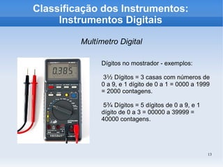 13
Classificação dos Instrumentos:
Instrumentos Digitais
Multímetro Digital
Dígitos no mostrador - exemplos:
3½ Dígitos = 3 casas com números de
0 a 9, e 1 dígito de 0 a 1 = 0000 a 1999
= 2000 contagens.
5¾ Dígitos = 5 dígitos de 0 a 9, e 1
dígito de 0 a 3 = 00000 a 39999 =
40000 contagens.
 