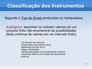16
Classificação dos Instrumentos
Segundo o Tipo de Sinais produzidos ou manipulados:
Analógicos: assumem ou indicam valores em um
conjunto finito não-enumerável de possibilidades
(faixa contínua de valores em um intervalo finito).
Termômetro de mercúrio;
Amperímetro com bobina móvel;
Manômetro de tubo em U;
Régua milimetrada;
Válvula pneumática com acionamento contínuo;
Aquecedor elétrico com tensão de acionamento
contínua.
 
