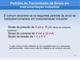 17
Padrões de Transmissão de Sinais em
Instrumentação Industrial
É comum encontrar-se os seguintes padrões de envio de
medições/comandos em Instrumentação Industrial:
Sinais de pressão de 3 psi a 15 psi (libras por polegada
quadrada);
Sinais de corrente de 4 mA a 20 mA;
Sinais de tensão de 1 V a 5 V.
O valor mínimo enviado diferente de zero possibilita testar se o instrumento
está funcionando, mesmo que o valor da medição ou do comando seja nulo.
 