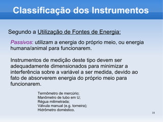 18
Classificação dos Instrumentos
Segundo a Utilização de Fontes de Energia:
Passivos: utilizam a energia do próprio meio, ou energia
humana/animal para funcionarem.
Instrumentos de medição deste tipo devem ser
adequadamente dimensionados para minimizar a
interferência sobre a variável a ser medida, devido ao
fato de absorverem energia do próprio meio para
funcionarem.
Termômetro de mercúrio;
Manômetro de tubo em U;
Régua milimetrada;
Válvula manual (e.g. torneira);
Hidrômetro doméstico.
 