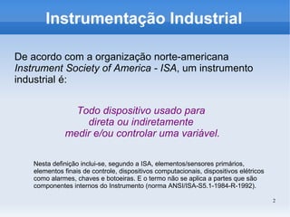 2
Instrumentação Industrial
De acordo com a organização norte-americana
Instrument Society of America - ISA, um instrumento
industrial é:
Todo dispositivo usado para
direta ou indiretamente
medir e/ou controlar uma variável.
Nesta definição inclui-se, segundo a ISA, elementos/sensores primários,
elementos finais de controle, dispositivos computacionais, dispositivos elétricos
como alarmes, chaves e botoeiras. E o termo não se aplica a partes que são
componentes internos do Instrumento (norma ANSI/ISA-S5.1-1984-R-1992).
 