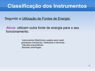 21
Classificação dos Instrumentos
Segundo a Utilização de Fontes de Energia:
Ativos: utilizam outra fonte de energia para o seu
funcionamento.
Instrumentos Eletrônicos usados para medir
grandezas mecânicas, hidráulicas e térmicas;
Válvulas pneumáticas;
Bombas centrífugas.
 