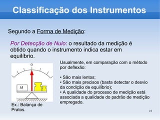 23
Classificação dos Instrumentos
Segundo a Forma de Medição:
Por Detecção de Nulo: o resultado da medição é
obtido quando o instrumento indica estar em
equilíbrio.
Usualmente, em comparação com o método
por deflexão:
● São mais lentos;
● São mais precisos (basta detectar o desvio
da condição de equilíbrio);
● A qualidade do processo de medição está
associada a qualidade do padrão de medição
empregado.
Ex.: Balança de
Pratos.
 