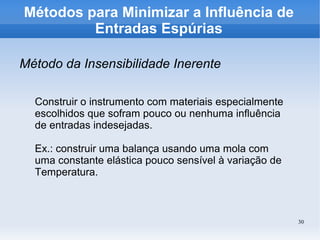 30
Métodos para Minimizar a Influência de
Entradas Espúrias
Método da Insensibilidade Inerente
Construir o instrumento com materiais especialmente
escolhidos que sofram pouco ou nenhuma influência
de entradas indesejadas.
Ex.: construir uma balança usando uma mola com
uma constante elástica pouco sensível à variação de
Temperatura.
 