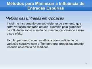 31
Métodos para Minimizar a Influência de
Entradas Espúrias
Método das Entradas em Oposição
Incluir no instrumento um sub-sistema ou elemento que
sofra variação contrária àquela exercida pela grandeza
de influência sobre a saída do mesmo, cancelando assim
o seu efeito.
Ex.: Amperímetro com resistência com coeficiente de
variação negativo com a Temperatura, propositadamente
inserida no circuito do medidor.
 