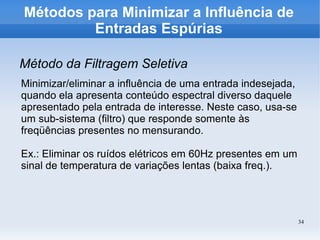 34
Métodos para Minimizar a Influência de
Entradas Espúrias
Método da Filtragem Seletiva
Minimizar/eliminar a influência de uma entrada indesejada,
quando ela apresenta conteúdo espectral diverso daquele
apresentado pela entrada de interesse. Neste caso, usa-se
um sub-sistema (filtro) que responde somente às
freqüências presentes no mensurando.
Ex.: Eliminar os ruídos elétricos em 60Hz presentes em um
sinal de temperatura de variações lentas (baixa freq.).
 