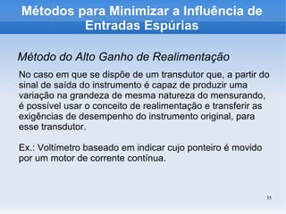 35
Métodos para Minimizar a Influência de
Entradas Espúrias
Método do Alto Ganho de Realimentação
No caso em que se dispõe de um transdutor que, a partir do
sinal de saída do instrumento é capaz de produzir uma
variação na grandeza de mesma natureza do mensurando,
é possível usar o conceito de realimentação e transferir as
exigências de desempenho do instrumento original, para
esse transdutor.
Ex.: Voltímetro baseado em indicar cujo ponteiro é movido
por um motor de corrente contínua.
 
