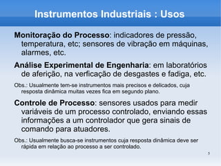 5
Instrumentos Industriais : Usos
Monitoração do Processo: indicadores de pressão,
temperatura, etc; sensores de vibração em máquinas,
alarmes, etc.
Análise Experimental de Engenharia: em laboratórios
de aferição, na verficação de desgastes e fadiga, etc.
Obs.: Usualmente tem-se instrumentos mais precisos e delicados, cuja
resposta dinâmica muitas vezes fica em segundo plano.
Controle de Processo: sensores usados para medir
variáveis de um processo controlado, enviando essas
informações a um controlador que gera sinais de
comando para atuadores.
Obs.: Usualmente busca-se instrumentos cuja resposta dinâmica deve ser
rápida em relação ao processo a ser controlado.
 