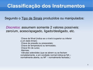 8
Classificação dos Instrumentos
Segundo o Tipo de Sinais produzidos ou manipulados:
Discretos: assumem somente 2 valores possíveis:
zero/um, aceso/apagado, ligado/desligado, etc.
Chave de Nível (indica se o nível é superior ou inferior
a um dado limiar);
Chave de pressão ou pressostato;
Chave de temperatura ou termostato;
Chave fim de curso;
Alarmes;
Válvulas solenóides (que se abrem ou se fecham
completamente, e em condição normal indica-se NA –
normalmente aberta, ou NF – normalmente fechada.)
 