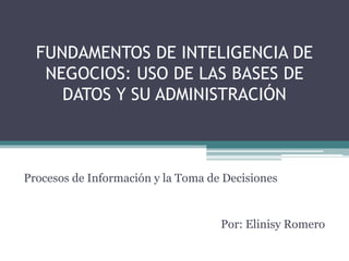 FUNDAMENTOS DE INTELIGENCIA DE 
NEGOCIOS: USO DE LAS BASES DE 
DATOS Y SU ADMINISTRACIÓN 
Procesos de Información y la Toma de Decisiones 
Por: Elinisy Romero 
 