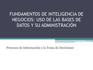 FUNDAMENTOS DE INTELIGENCIA DE 
NEGOCIOS: USO DE LAS BASES DE 
DATOS Y SU ADMINISTRACIÓN 
Procesos de Información y la Toma de Decisiones 
 